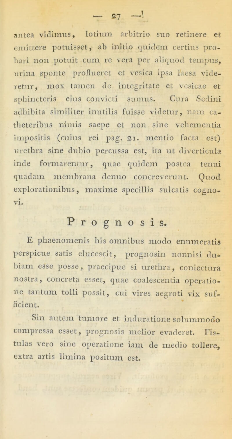 antea vidimus, lotium arbitrio suo retinere et emittere potuisset, ab initio quidem certius pro- bari non potuit cum re vera per aliquod tempus, urina sponte pro/lueret et vesica ipsa laesa vide- retur, mox tamen de integritate et vesicae et sphincteris eius convicti sumus. Cura Sedini adhibita similiter inutilis luisse videtur, nam ca- theteribus nimis saepe et non sine vehementia impositis (cuius rei pag. <21. mentio facta est) urethra sine dubio percussa est, ita ut diverticula inde formarentur, quae quidem postea tenui quadam membrana denuo concreverunt. Ouod explorationibus, maxime specillis sulcatis cogno- vi. Prognosis. E phaenomenis his omnibus modo enumeratis perspicue satis elucescit, prognosin nonnisi du- biam esse posse, praecipue si urethra, coniectura nostra, concreta esset, quae coalescentia operatio- ne tantum tolli possit, cui vires aegroti vix suf- ficient. Sin autem tumore et induratione solummodo compressa esset, prognosis melior evaderet. Fis- tulas vero sine operatione iam de medio tollere, extra artis limina positum est.