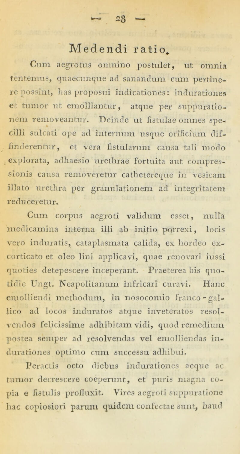 w— cg —„ Medendi ratio* Cum aegrotus omnino postulet, ut omnia tentemus, quaecunque ad sanandum eum pertine- re possint, has proposui indicationes: indurationes et tumor ut emolliantur, atque per suppuratio- nem removeantur. Deinde ut fistulae omnes spe- cilli sulcati ope ad internum usque orificium dif- finderentur, et vera fistularum causa tali modo explorata, adhaesio urethrae fortuita aut compres- sionis causa removeretur cathetereque in vesicam illato urethra per granulationem ad integritatem reduceretur. Cum corpus aegroti validum esset, nulla medicamina interna illi ah initio porrexi, locis vero induratis, cataplasmata calida, ex hordeo ex- corticato et oleo lini applicavi, quae renovari iussi quoties detepescere inceperant. Praeterea bis quo- tidie Ungt. Neapolitanum infricari curavi. Hanc emolliendi methodum, in nosocomio franco-gal- lico ad locos induratos atque inveteratos resol- vendos felicissime adhibitam vidi, quod remedium postea semper ad resolvendas vel emolliendas in- durationes optimo cum successu adhibui. Peractis octo diebus indurationes aeque ac tumor decrescere coeperunt, et puris magna co- pia e fistulis profluxit. Vires aegroti suppuratione hac copiosiori parum quidem confectae sunt, haud