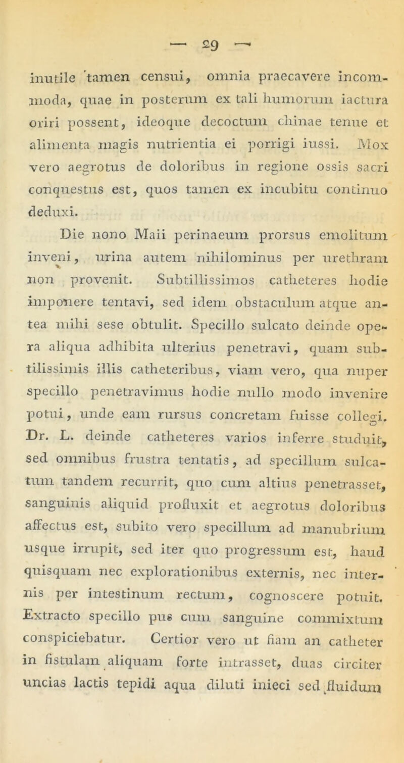 inutile tamen censiri, omnia praecavere incom- moda, quae in posterum ex tali humorum iactura oriri possent, ideoque decoctum cliinae tenue et alimenta magis nutrientia ei porrigi iussi. Mox vero aegrotus de doloribus in regione ossis sacri conquestus est, quos tamen ex incubitu continuo deduxi. Die nono Maii perinaeum prorsus emolitum inveni, urina autem nihilominus per urethram non provenit. Subtillissimos catheteres hodie imponere tentavi, sed idem obstaculum atque an- tea mihi sese obtulit. Specillo sulcato deinde ope- ra aliqua adhibita ulterius penetravi, quam sub- tilissimis illis catheteribus, viam vero, qua nuper specillo penetravimus hodie nullo modo invenire potui, unde eam rursus concretam fuisse colleM. Dr. L. deinde catheteres varios inferre studuit, sed omnibus frustra tentatis, ad specillum sulca- tum tandem recurrit, quo cum altius penetrasset, sanguinis aliquid profluxit et aegrotus doloribus affectus est, subito vero specillum ad manubrium usque irrupit, sed iter quo progressum est, haud quisquam nec explorationibus externis, nec inter- nis per intestinum rectum, cognoscere potuit. Extracto specillo pus cum sanguine commixtum conspiciebatur. Certior vero ut fiam an catheter in fistulam aliquam forte intrasset, duas circiter uncias lactis tepidi aqua diluti inieci sed fluidum