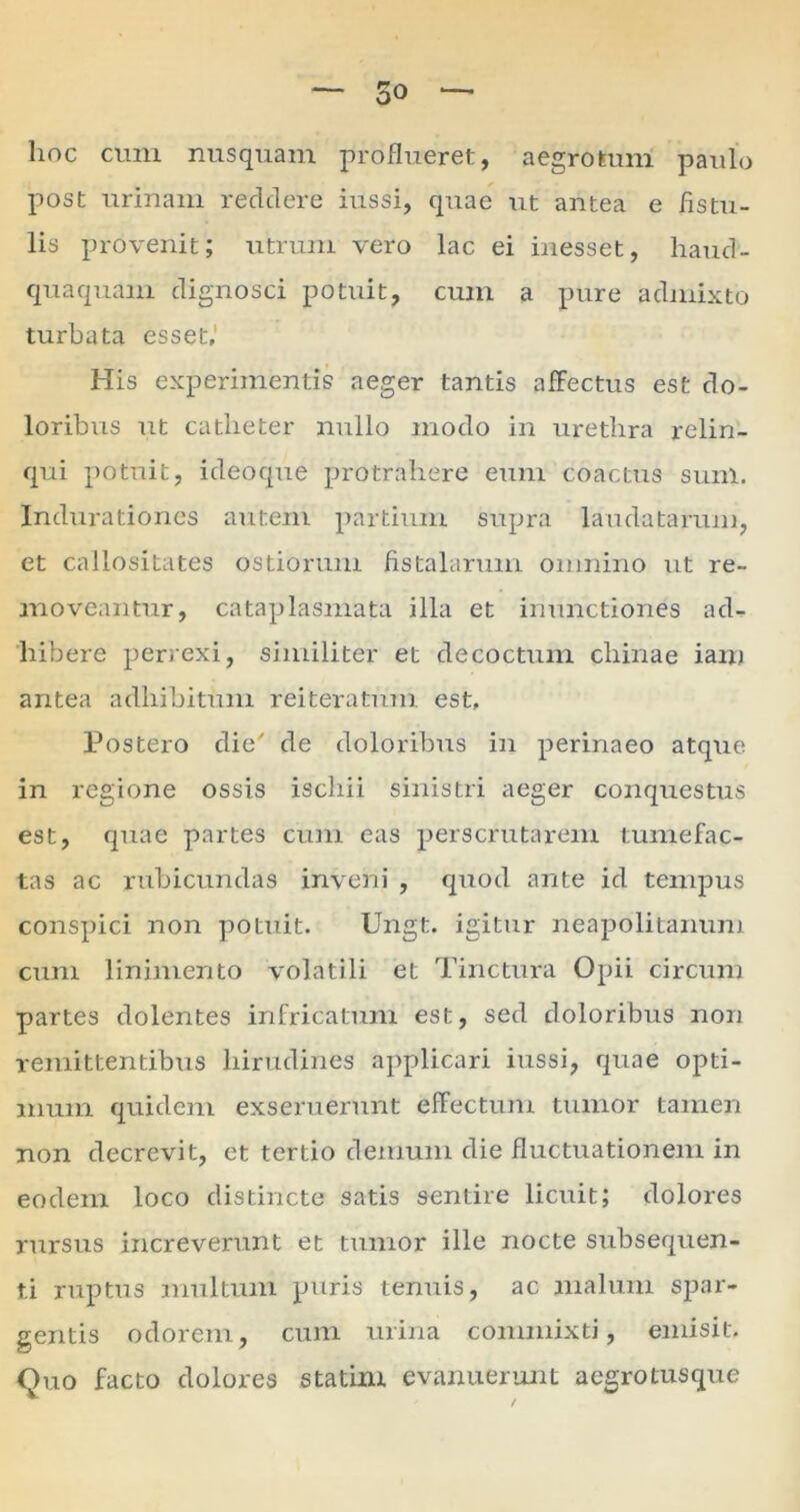 hoc cum nusquam proflueret, aegrotum paulo post urinam recidere iussi, quae ut antea e fistu- lis provenit; utrum vero lac ei inesset, haucl- quaquam dignosci potuit, cum a pure admixto turbata esset. His experimentis aeger tantis affectus est do- loribus ut catheter nullo modo in urethra relin- qui potuit, ideoque protrahere eum coactus sum. Indurationes autem partium supra laudatarum, et callositates ostiorum fistalarum omnino ut re- moveantur, cataplasmata illa et inunctiones ad- hibere perrexi, similiter et decoctum chinae iam antea adhibitum reiteratum est. Postero die' de doloribus in perinaeo atque in regione ossis ischii sinistri aeger conquestus est, quae partes cum eas perscrutarem tumefac- tas ac rubicundas inveni , quod ante id tempus conspici non potuit. Ungt. igitur neapolitanum cum linimento volatili et Tinctura Opii circum partes dolentes infricatum est, sed doloribus non remittentibus hirudines applicari iussi, quae opti- mum quidem exseruerunt effectum tumor tamen non decrevit, et tertio demum die fluctuationem in eodem loco distincte satis sentire licuit; dolores rursus increverunt et tumor ille nocte subsequen- t.i ruptus multum puris tenuis, ac malum spar- gentis odorem, cum urina commixti, emisit. Quo facto dolores statim evanuerunt aegro tusque