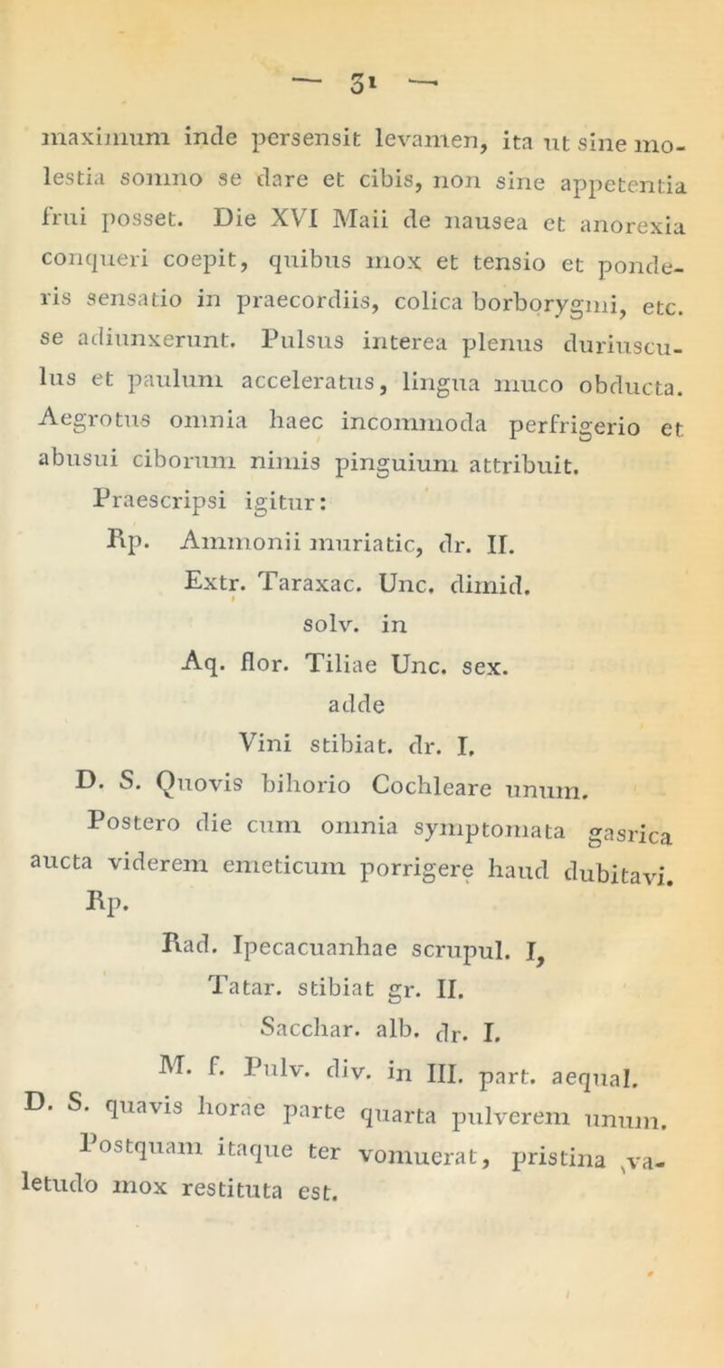 — 3» maximum inde persensit levamen, ita ut sine mo- lestia somno se dare et cibis, non sine appetentia frui posset. Die XVI Maii de nausea et anorexia conqueri coepit, quibus mox et tensio et ponde- ris sensatio in praecordiis, colica borborygmi, etc. se adiunxerunt. Pulsus interea plenus duriuscu- lus et paulum acceleratus, lingua muco obducta. Aegrotus omnia haec incommoda perfrigerio et. abusui ciborum nimis pinguium attribuit. Praescripsi igitur: Pip. Ammonii muriatic, dr. II. Extr. Taraxac. Unc. dimid. solv. in Aq. flor. Tiliae Unc. sex. adde Vini stibiat. dr. I. D. S. Quovis bihorio Cochleare unum. Postero die cum omnia symptomata gasrica aucta viderem emeticum porrigere haud dubitavi. Rp. Rad. Ipecacuanhae scrupul. I, Tatar. stibiat gr. II. Sacchar. alb. clr. J, M. f. Pulv. div. in III. part. aequal. D. S. quavis horae parte quarta pulverem unum. 1 ostquam itaque ter vomuerat, pristina Nva- letudo mox restituta est.