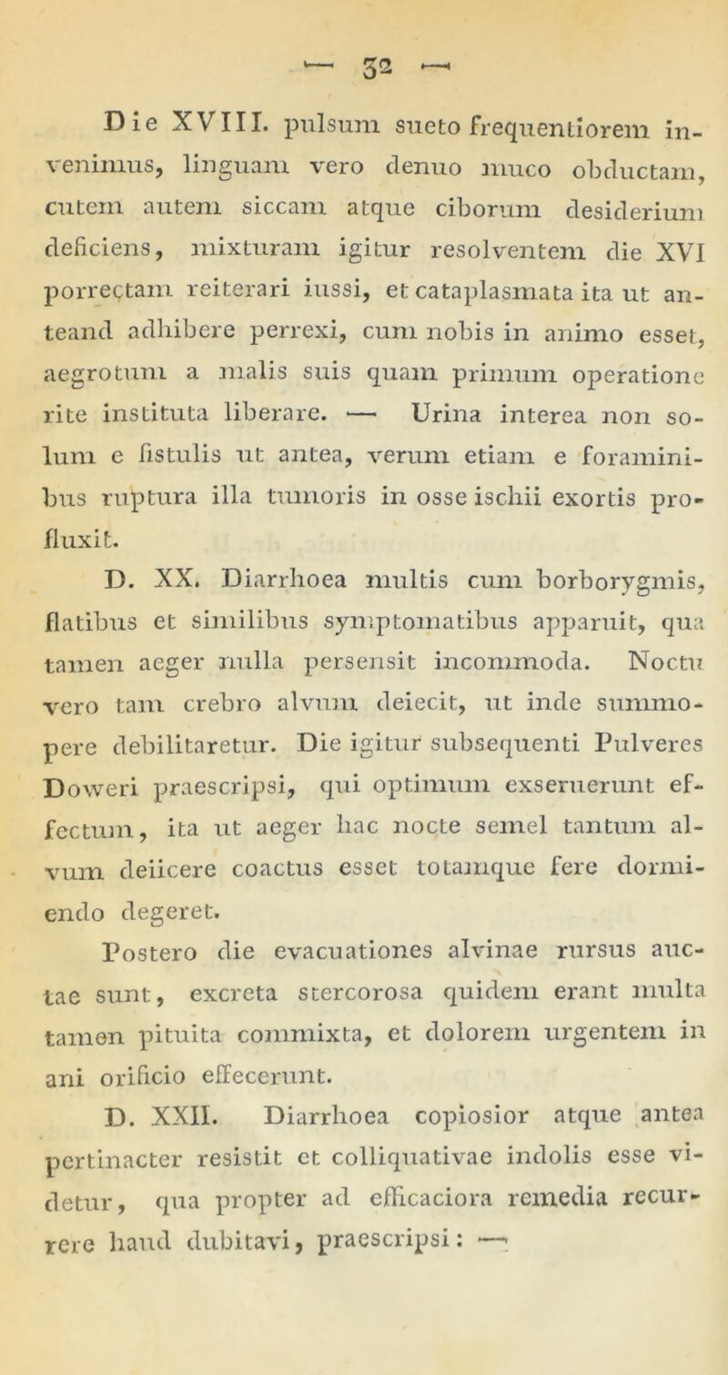 Die XVIII. pulsum sueto frequentiorem in- venimus, linguam vero clenuo muco obductam, cutem autem siccani atque ciborum desiderium deficiens, mixturam igitur resolventem die XVI porrectam reiterari iussi, et cataplasmata ita ut an- teand adhibere perrexi, cum nobis in animo esset, aegrotum a malis suis quam primum operatione rite instituta liberare. — Urina interea non so- lum e fistulis ut antea, verum etiam e foramini- bus ruptura illa tumoris in osse ischii exortis pro- fluxit. D. XX. Diarrhoea multis cum borborygmis, flatibus et similibus symptomatibus apparuit, qua tamen aeger nulla persensit incommoda. Noctu vero tam crebro alvum deiecit, ut inde summo- pere debilitaretur. Die igitur subsequenti Pulveres Doweri praescripsi, qui optimum exseruerunt ef- fectum, ita ut aeger hac nocte semel tantum al- vum deiicere coactus esset totamque fere dormi- endo degeret. Postero die evacuationes alvinae rursus auc- tae sunt, excreta stercorosa quidem erant multa tamen pituita commixta, et dolorem urgentem in ani orificio effecerunt. D. XXII. Diarrhoea copiosior atque antea pertinacter resistit ct colliquativae indolis esse vi- detur, qua propter ad eflicaciora remedia recur- rere haud dubitavi, praescripsi: —-