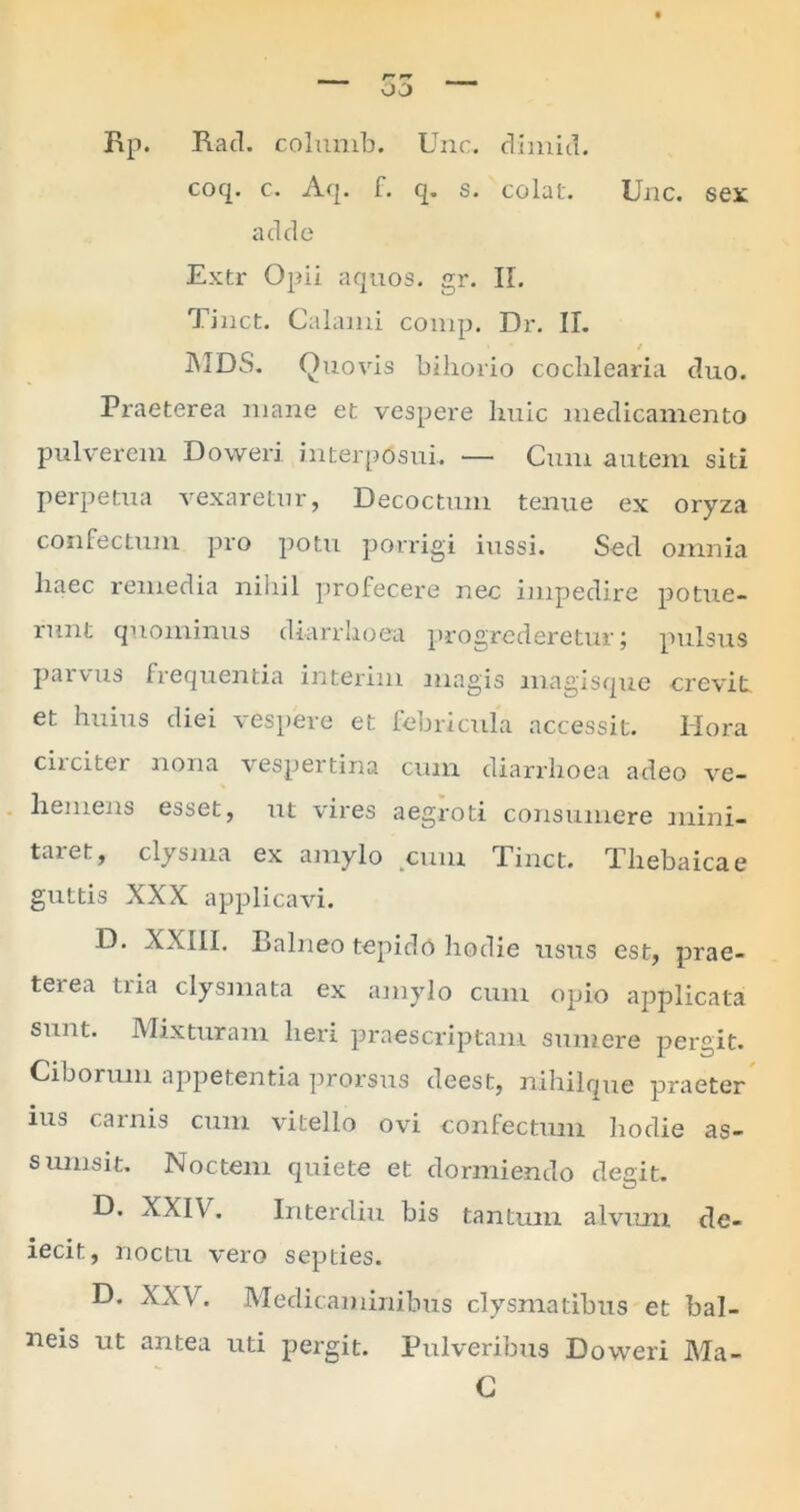 Rp. Rad. columb. Une. dimid. coq. e. Aq. f. q. s. colat. Une. sex adde Extr Opii aquos. gr. IL Tinct. Calami comp. Dr. II. / JUDS. Quovis bihorio cochlearia duo. Praeterea mane et vespere Ixnic medicamento pulverem Doweri interposui. — Cum autem siti perpetua vexaretur, Decoctum tenue ex oryza confectum pro potu porrigi iussi. Sed omnia liaec remedia nihil profecere nec impedire potue- runt quominus diarrhoea progrederetur; pulsus parvus frequentia interim magis magisque crevit et huius diei vespere et febricula accessit. Hora circiter nona vespertina cum diarrhoea adeo ve- hemens esset, ut vires aegroti consumere mini- taret, clysma ex amylo cum Tinct. Thebaicae guttis XXX applicavi. D. XXIII. Balneo tepido hodie ustis est, prae- terea tria clysmata ex amylo cum opio applicata sunt. Mixturam heri praescriptam sumere pergit. Ciborum appetentia prorsus deest, nihilque praeter ius carnis cum vitello ovi confectum hodie as- sumsit. Noctem quiete et dormiendo degit. D. XXIV. Interdiu bis tantum alvum de- iecit, noctu vero septies. D. XXV. Medicaminibus clysmatibus et bal- neis ut antea uti pergit. Pulveribus Doweri Ma- C