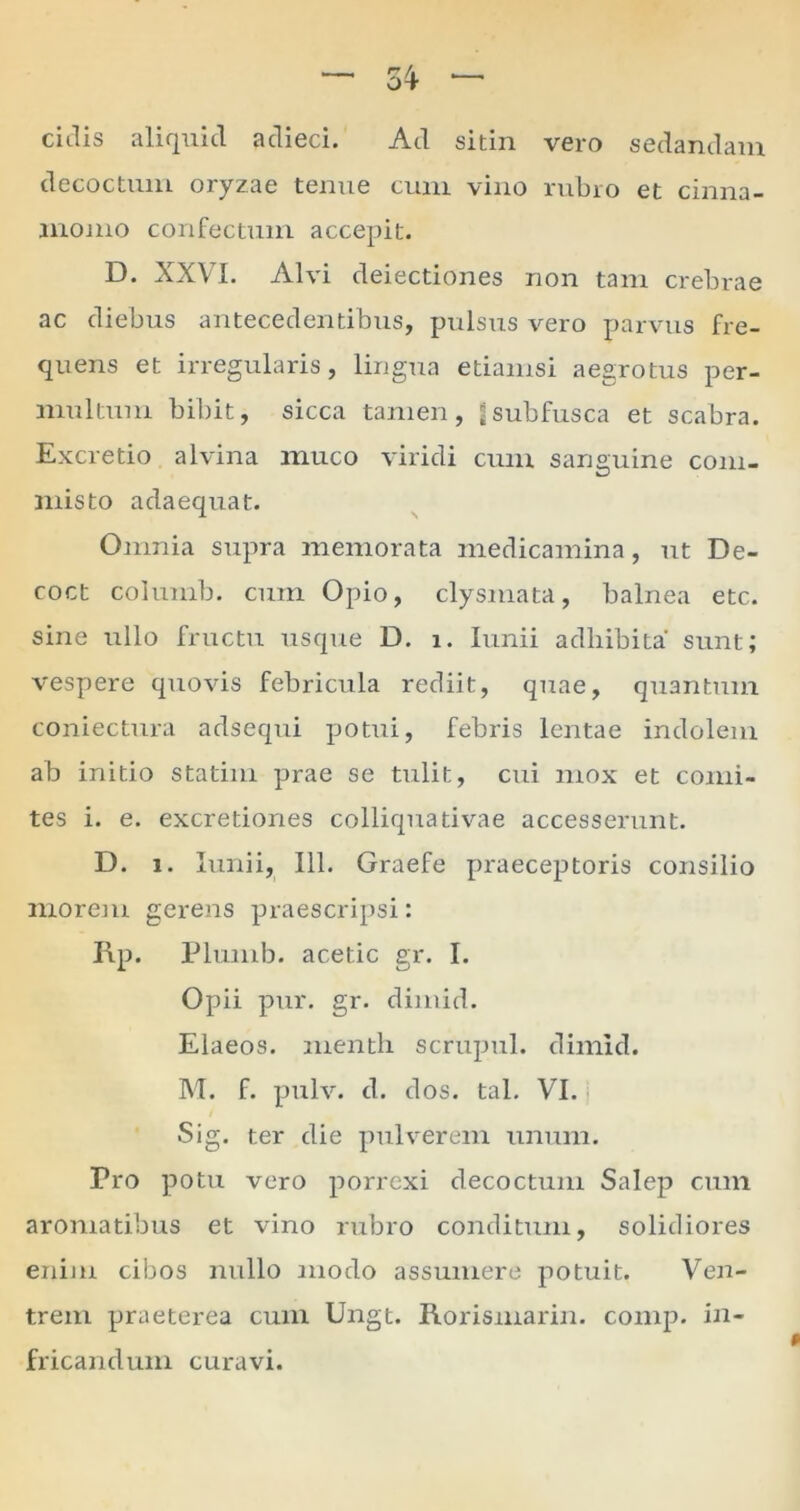 ciJis aliquid adieci. Ad sitin vero sedandam decoctum oryzae tenue cum vino rubro et cinna- momo confectum accepit. D. XXVI. Alvi deiectiones non tam crebrae ac diebus antecedentibus, pulsus vero parvus fre- quens et irregularis, lingua etiamsi aegrotus per- multum bibit, sicca tamen, ^subfusca et scabra. Excretio alvina muco viridi cum sanguine com- misto adaequat. Omnia supra memorata medicamina, ut De- coct columb. cum Opio, clysmata, balnea etc. sine ullo fructu usque D. i. Iunii adhibita sunt; vespere quovis febricula rediit, quae, quantum coniectura adsequi potui, febris lentae indolem ab initio statim prae se tulit, cui mox et comi- tes i. e. excretiones colliquativae accesserunt. D. i. Iunii, 111. Graefe praeceptoris consilio morem gerens praescripsi: Rp. Plumb. acetic gr. I. Opii pur. gr. dimid. Elaeos, menth scrupul. dimid. M. f. pulv. d. dos. tal. VI. Sig. ter die pulverem unum. Pro potu vero porrexi decoctum Salep cum aromatibus et vino rubro conditum, solidiores enim cibos nullo modo assumere potuit. Ven- trem praeterea cum Ungt. Rorismarin. comp. in- fricandum curavi.