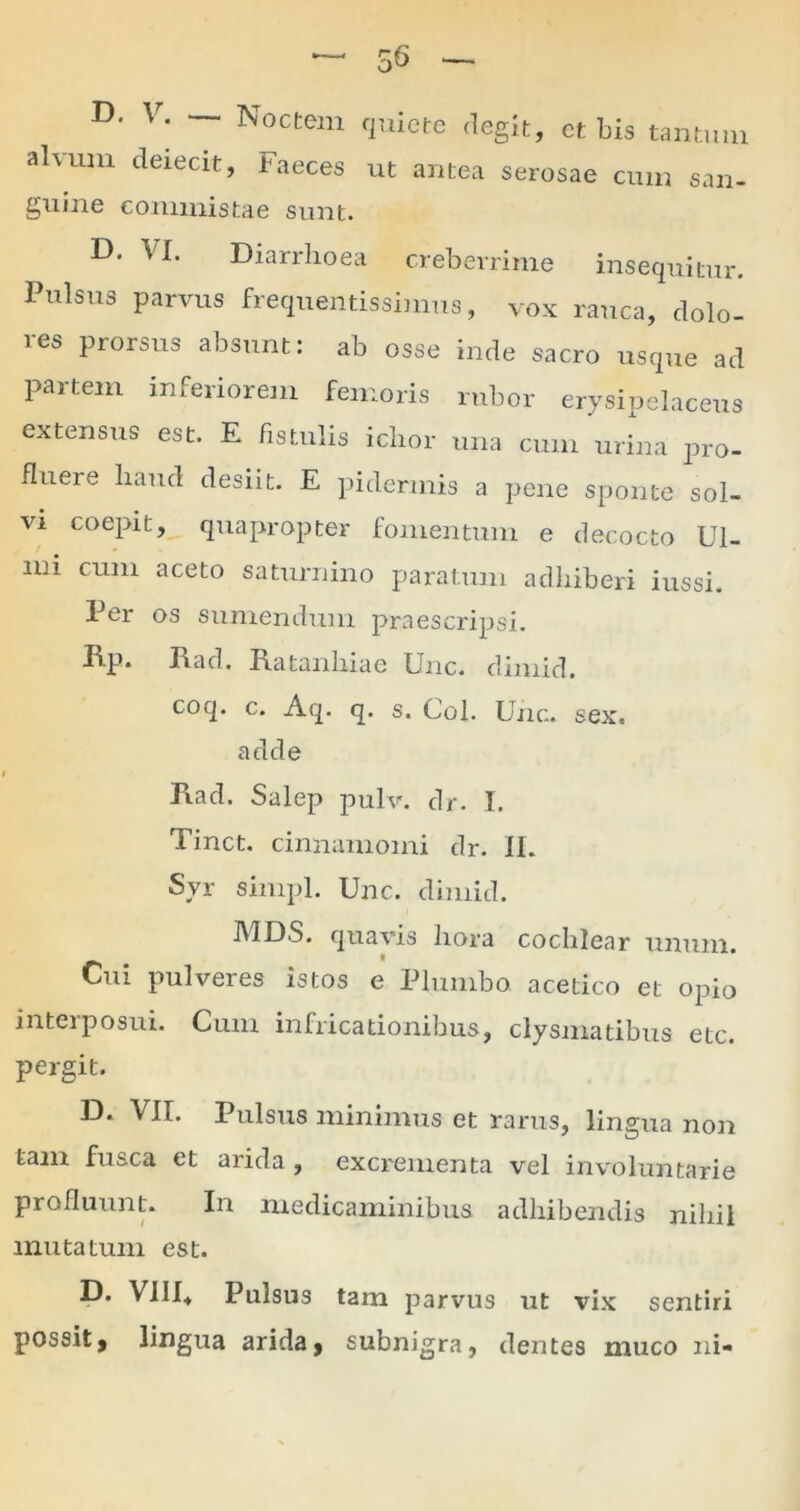 D' V; Noctem quiete degit, et bis tantum alvum deiecit, Faeces ut antea serosae cum san- guine commistae sunt. D- VI. Diarrhoea creberrime insequitur. Pulsus parvus frequentissimus, vox rauca, dolo- res prorsus absunt: ab osse inde sacro usque ad partem inferiorem femoris rubor erysipelaceus extensus est. E fistulis iclior una cum urina pro- fluere haud desiit. E pidermis a pene sponte sol- vi coepit, quapropter fomentum e decocto Ul- mi cum aceto Saturnino paratum adhiberi iussi. Per os sumendum praescripsi. Idp. Rad. Ratanhiae Unc. dimid. coq. c. Aq. q. s. Coi. Unc. sex, adde Rad. Salep pulv. dr. I. Tinct. cinnamomi dr. II. Syr simpl. Unc. dimid. MDS. quavis hora cochlear unum. Cui pulveres istos e Plumbo acetico et opio interposui. Cum infricadonibus, clysmatibus etc. pergit. D. VII. Pulsus minimus et rarus, lingua non tam fusca et arida , excrementa vel involuntarie profluunt. In medicaminibus adhibendis nihil mutatum est. D* VIII, Pulsus tam parvus ut vix sentiri possit, lingua arida, subnigra, dentes muco ni-