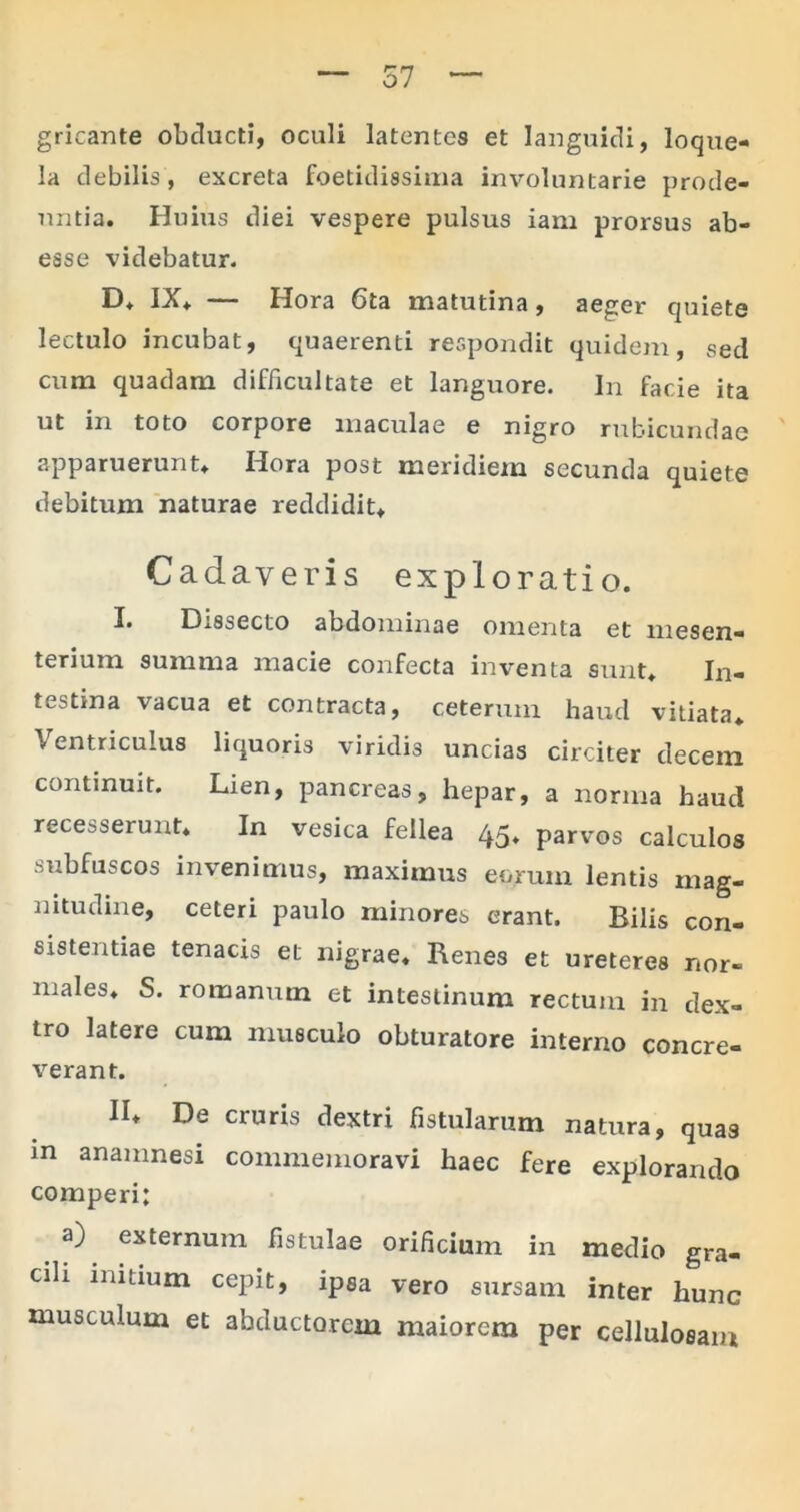 gricante obducti, oculi latentes et languidi, loque- la debilis, excreta foetidissima involuntarie prode- untia. Huius diei vespere pulsus iam prorsus ab- esse videbatur. D. IX. — Hora 6ta matutina, aeger quiete lectulo incubat, quaerenti respondit quidem, sed cum quadam difficultate et languore. In facie ita ut in toto corpore maculae e nigro rubicundae apparuerunt. Hora post meridiem secunda quiete debitum naturae reddidit. Cadaveris exploratio. I. Dissecto abdominae omenta et mesen- terium summa macie confecta inventa sunt. In- testina vacua et contracta, ceterum, haud vitiata. Ventriculus liquoris viridis uncias circiter decem continuit. Lien, pancreas, hepar, a norma haud recesserunt* In vesica fellea 45, parvos calculos subfuscos invenimus, maximus eorum lentis mag- nitudine, ceteri paulo minores erant. Bilis con- sistentiae tenacis et nigrae. Renes et ureteres nor- males. S. romanum et intestinum rectum in dex- tro latere cum musculo obturatore interno concre- verant. II. De cruris dextri fistularum natura, quas m anamnesi commemoravi haec fere explorando comperi; a) externum fistulae orificium in medio gra- cili initium cepit, ipsa vero sursam inter hunc musculum et abductorem maiorem per cellulosam
