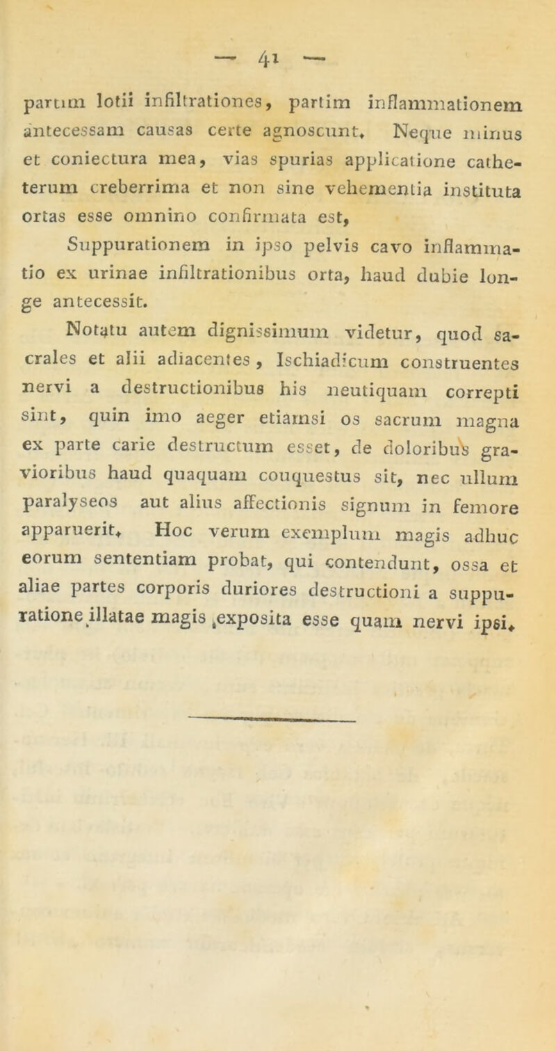 parum lotii infiltrationes, parlim inflammationem antecessam causas certe agnoscunt. Neque mirius et coniectura mea, vias spurias applicatione cathe- terum creberrima et non sine vehementia instituta ortas esse omnino confirmata est, Suppurationem in ipso pelvis cavo inflamma- tio ex urinae infiltrationibus orta, haud dubie lon- ge antecessit. Notatu autem dignissimum videtur, quod sa- crales et alii adiacentes , Ischiadicum construentes nervi a destructionibus his neutiquam correpti sint, quin imo aeger etiamsi os sacrum magna ex parte carie destructum esset, de doloribu^ gra- vioribus haud quaquam couquestus sit, nec ullum paralyseos aut alius affectionis signum in femore apparuerit. Hoc verum exemplum magis adhuc eorum sententiam probat, qui contendunt, ossa et aliae partes corporis duriores destructioni a suppu- ratione illatae magis .exposita esse quam nervi ipsi.