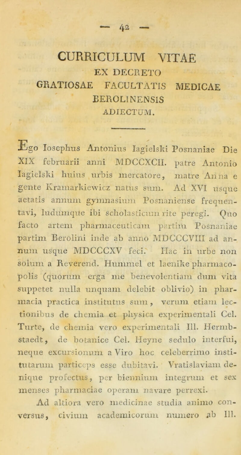 4* CURRICULUM VITAE EX DECRETO GRATIOSAE FACULTATIS MEDICAE BEROLINENS1S ADIECTUM. Ligo Iosephus Antonius lagielski Posnaniae Die XIX februarii anni MDCCXCII. patre Antonio lagielski huius urbis mercatore, matre Anna e gente Ivramarkiewicz nattis sum. Ad XVI usque aetatis annum gymnasium Posnaniense frequen- tavi, ludumque ibi scholasticum rite peregi. Quo facto artem pharmaceuticam partiiu Posnaniae partim Berolini inde ab anno MDCCCVIII ad an- num usque MDCCCXV feci.' Hac in urbe non solum a Reverend. Hummel et laenike pharmaco- polis (quorum erga me benevolentiam dum vita suppetet nulla unquam delebit oblivio) in phar- macia practica institutus sum , verum etiam lec- tionibus de chemia et physica experimentali Cei. Turte, de chemia vero experimentali 111. Hermb- staedt, de botanice Cei. Heyne sedulo interfui, neque excursionum a Viro hoc celeberrimo insti- tutarum particeps esse dubitavi. Vratislaviam de- nique profectus, per biennium integrum et sex menses pharmaciae operam navare perrexi. Ad altioi-a vero medicinae studia animo con- versus, civium academicorum numero ab 111.