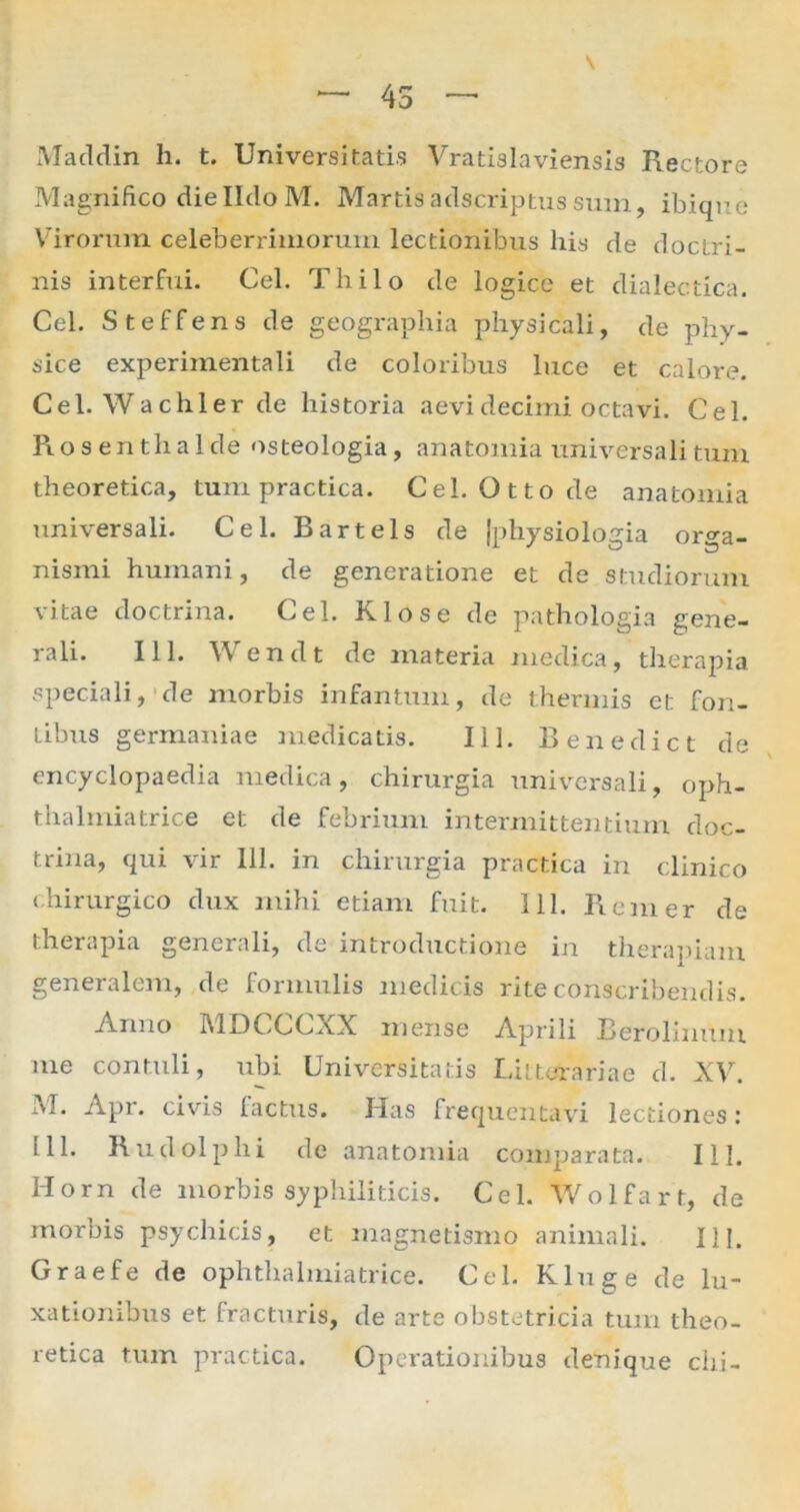 \ — 45 — Maddin h. t. Universitatis Vratislaviensis Rectore Magnifico dielldoM. Martisadscriptussum, ibique Virorum celeberrimorum lectionibus his de doctri- nis interfui. Cei. Thilo de logice et dialectica. Cei. Steffens de geographia physicali, de phy- sice experiinentali de coloribus luce et calore. Cei. Wachler de historia aevi decimi octavi. Cei. Rosenthalde osteologia, anatomia universali tum theoretica, tum practica. Cei. Ottode anatomia universali. Cei. Bartels de (physiologia orga- nismi humani, de generatione et de studiorum vitae doctrina. Cei. Klose de pathologia gene- rali. 111. Wenclt de materia medica, therapia speciali, de morbis infamum, de thermis et fon- tibus germaniae medicatis. 111. Benedict de encyclopaedia medica, chirurgia universali, oph- thalmiatrice et de febrium intermittentium doc- trina, qui vir 111. in chirurgia practica in clinico chirurgico dux mihi etiam fuit. 111. Rem er de therapia generali, de introductione in therapiam generalem, de formulis medicis rite conscribendis. Anno MDCCCXX mense Aprili Berolinum me contuli, ubi Universitatis Litterariae d. XV. M. Apr. civis factus. Has frequentavi lectiones: 111. Rudolphi de anatomia comparata. 111. Horn de morbis syphiliticis. Cei. Wolfart, de morbis psychicis, et magnetismo animali. HI. Graefe de ophtlialmiatrice. Cei. Kluge de lu- xationibus et fracturis, de arte obstetricia tum theo- retica tum practica. Operationibus denique chi-