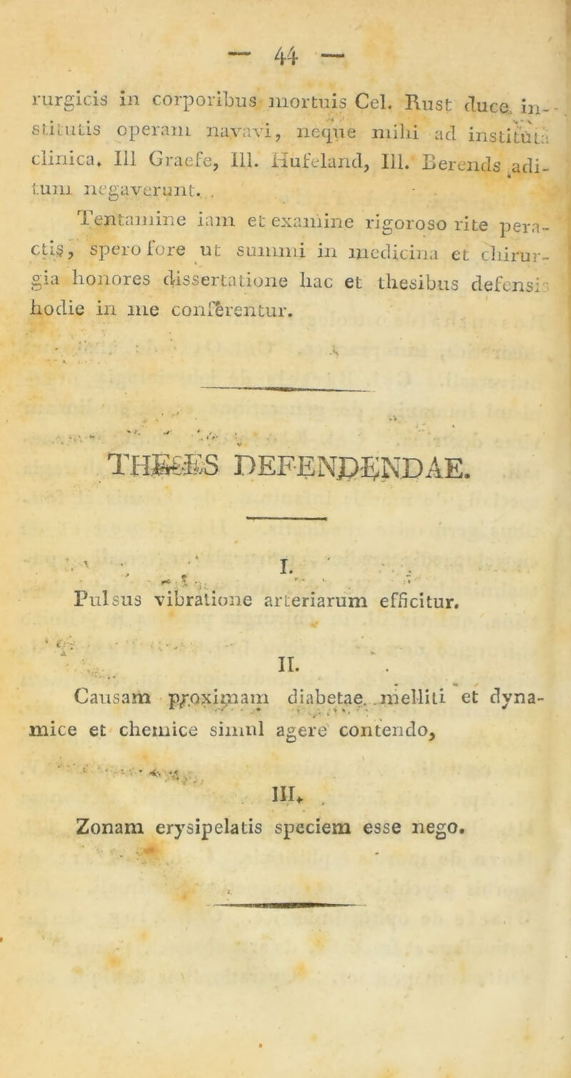 44 rurgicis in corporibus mortuis Cei. Rust duce, in- stitutis operam navavi, neque milii ad institui:: clinica* Iil Graefe, 111. Hufeland, 111. Bereruls adi- tum negaverunt. . Tentamine iam et examine rigoroso rite pera- ctis, spero fore ut summi in medicina et chirur- gia honores dissertatione hac et thesibus defensi hodie in me conferentur. THB6ES DEFENDENDAE. .t . Pulsus vibratione arteriarum efficitur. IV- II. Causam p^oxipiam diabetae, .melliti et dyna- mice et chemice simul agere contendo, • • • •«* n, III* Zonam erysipelatis speciem esse nego.