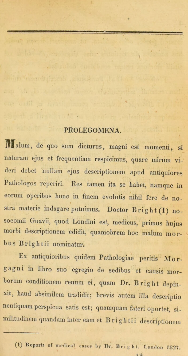 PROLEGOMENA. illalura, de quo sum dicturus, magni est momenti, si naturam ejus et frequentiam respicimus, quare mirum vi- deri debet nullam ejus descriptionem apud antiquiores Pathologos reperiri. Res tamen ita se habet, namque in eorum operibus hunc in finem evolutis nihil fere de no- stra materie indagare potuimus. Doctor Bright(l) no- socomii Guavii, quod Londini est, medicus, primus hujus morbi descriptionem edidit, quamobrem hoc malum mor- bus Brightii nominatur. Ex antiquioribus quidem Pathologiae peritis Mor- gagni in libro suo egregio de sedibus et causis mor- borum conditionem renum ei, quam Dr. Bright depin- xit, haud absimilem tradidit; brevis autem illa descriptio neutiquam perspicua satis est; quamquam fateri oportet, si- militudinem quandam inter eam et Brightii descriptionem (1) Reports of medical cases !>v Dr. BrigM. r.omlon 7U27.