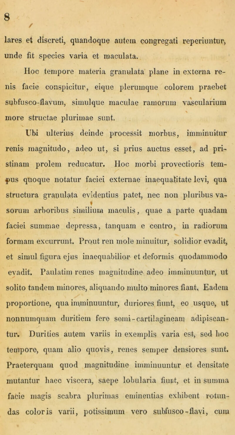 / lares et discreti, quandoque autem congregati reperiuntur, unde fit species varia et maculata. Hoc tempore materia granulata plane in externa re- nis facie conspicitur, eique plerumque colorem praebet subfusco-flavum, simulque maculae ramorum vascularium % more structae plurimae sunt. Ubi ulterius deinde processit morbus, imminuitur \ renis magnitudo, adeo ut, si prius auctus esset, ad pri- stinam prolem reducatur. IIoc morbi provectioris tem- pus quoque notatur faciei externae inaequalitate levi, qua structura granulata evidentius patet, nec non pluribus va- « sorum arboribus similium maoulis, quae a parte quadam faciei summae depressa, tanquam e centro, in radiorum formam excurrunt. Prout ren mole minuitur, solidior evadit, et simul figura ejus inaequabilior et deformis quodammodo evadit. Paulatim renes magnitudine adeo imminuuntur, ut solito tandem minores, aliquando multo minores fiant. Eadem proportione, qua imminuuntur, duriores fiunt, eo usque, ut nonnumquam duritiem fere semi- cartilagineam adipiscan- tur. Durities autem variis in exemplis varia est, sed hoc tempore, quam alio quovis, renes semper densiores sunt. Praeterquam quod magnitudine imminuuntur et densitate mutantur haec viscera, saepe lobularia fiunt, et in summa facie magis scabra plurimas eminentias exhibent rotun- das coloris varii, potissimum vero subfusco - flavi, cum