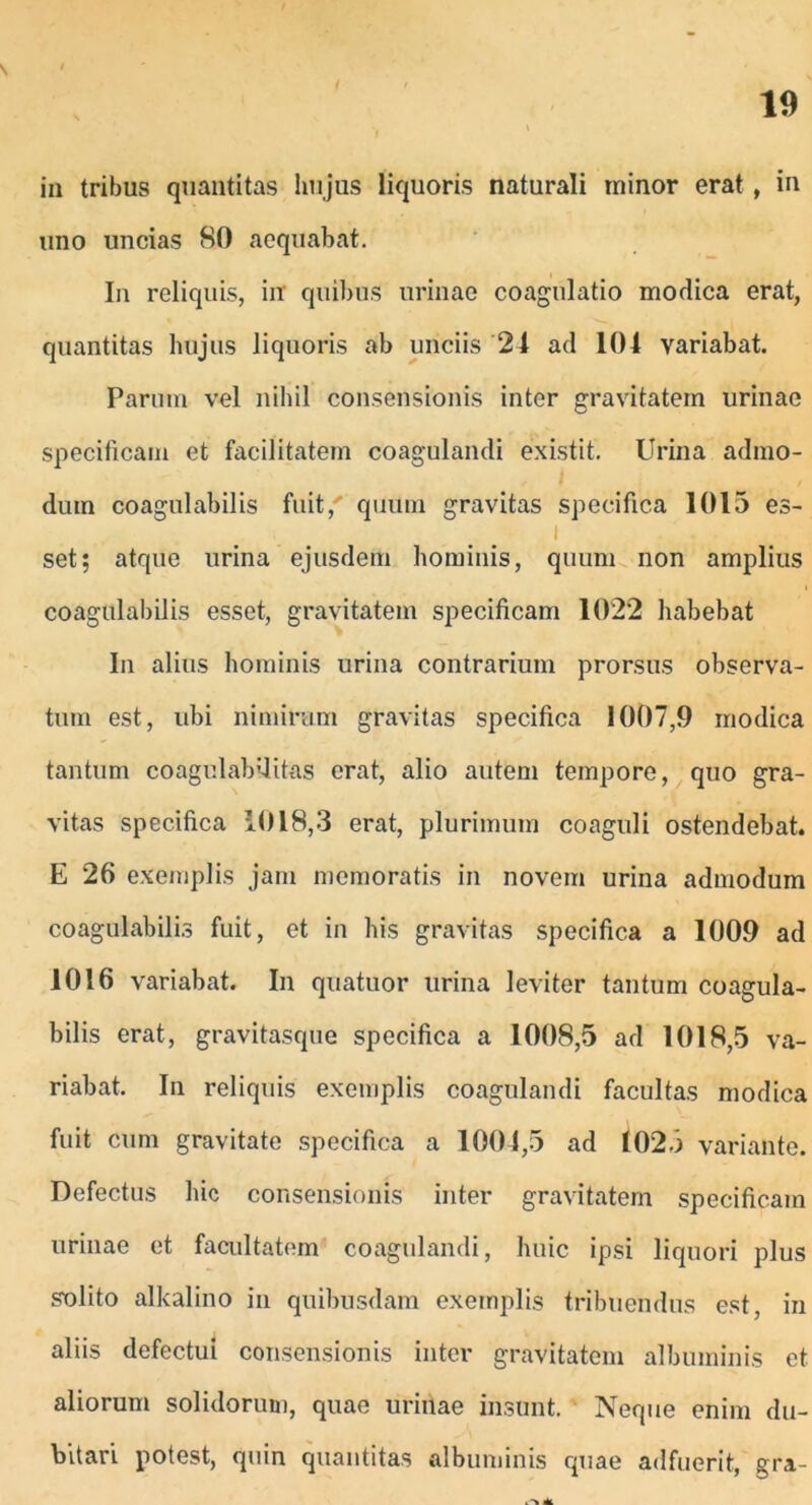 s 19 in tribus quantitas hujus liquoris naturali tninor erat , in uno uncias 80 aequabat. In reliquis, in quibus urinae coagulatio modica erat, quantitas hujus liquoris ab unciis 24 ad 104 variabat. Paruin vel nihil consensionis inter gravitatem urinae specificam et facilitatem coagulandi existit. Urina admo- dum coagulabilis fuit/ quum gravitas specifica 1015 es- - . ... 1 set; atque urina ejusdem hominis, quum non amplius coagulabilis esset, gravitatem specificam 1022 habebat In alius hominis urina contrarium prorsus observa- tum est, ubi nimirum gravitas specifica 1007,9 modica tantum coagulab'litas erat, alio autem tempore, quo gra- vitas specifica 1018,3 erat, plurimum coaguli ostendebat. E 26 exemplis jam memoratis in novem urina admodum coagulabilis fuit, et in his gravitas specifica a 1009 ad 1016 variabat. In quatuor urina leviter tantum coagula- bilis erat, gravitasque specifica a 1008,5 ad 1018,5 va- riabat. In reliquis exemplis coagulandi facultas modica fuit cum gravitate specifica a 1004,5 ad 102.3 variante. Defectus hic consensionis inter gravitatem specificam urinae et facultatem coagulandi, huic ipsi liquori plus solito alkalino in quibusdam exemplis tribuendus est, in aliis defectui consensionis inter gravitatem albuminis et aliorum solidorum, quae urinae insunt. Neque enim du- bitari potest, quin quantitas albuminis quae adfuerit, gra-