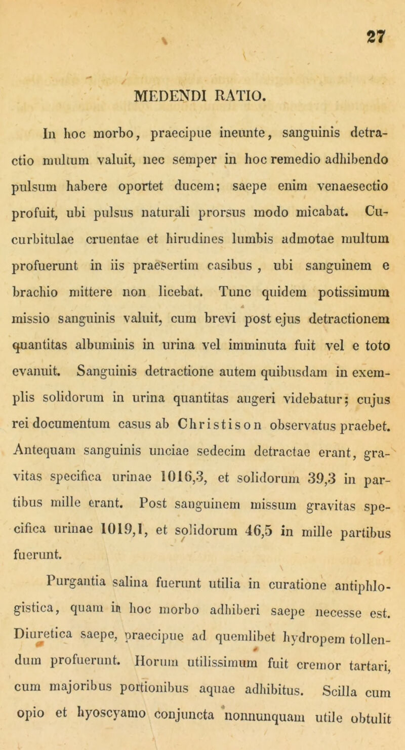 MEDENDI RATIO. Ia hoc morbo, praecipue ineunte, sanguinis detra- ctio multum valuit, nec semper in hoc remedio adhibendo pulsum habere oportet ducem; saepe enim venaesectio profuit, ubi pulsus naturali prorsus modo micabat. Cu- curbitulae cruentae et hirudines lumbis admotae multum profuerunt in iis praesertim casibus , ubi sanguinem e brachio mittere non licebat. Tunc quidem potissimum missio sanguinis valuit, cum brevi post ejus detractionem quantitas albuminis in urina vel imminuta fuit vel e toto evanuit. Sanguinis detractione autem quibusdam in exem- plis solidorum in urina quantitas augeri videbatur; cujus rei documentum casus ab Christison observatus praebet. Antequam sanguinis unciae sedecim detractae erant, gra- vitas specifica urinae 1016,3, et solidorum 39,3 in par- tibus mille erant. Post sanguinem missum gravitas spe- cifica urinae 1019,1, et solidorum 46,5 in mille partibus fuerunt. Purgantia salina fuerunt utilia in curatione antiphlo- gistica, quam in hoc morbo adhiberi saepe necesse est. Diuretica saepe, praecipue ad quemlibet hydropem tollen- 0 dura profuerunt. Horum utilissimum fuit cremor tartari, cum majoribus portionibus aquae adhibitus. Scilla cum opio et hyoscyamo conjuncta nonnunquam utile obtulit