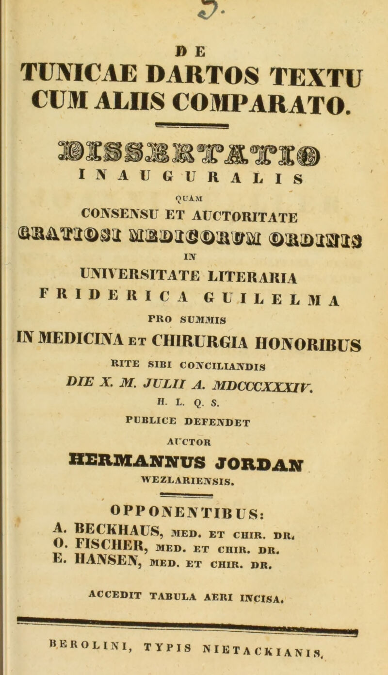 D £ TUNICAE DARTOS TEXTU CUM ALIIS COMPARATO. inaugurabis OUAM CONSENSU ET AUCTORITATE liliis©'DU^lDUSIliS) IIY UNIVERSITATE LITERARIA FRIUERICA guiueuma PRO SUMMIS liV MEDICINA ET CHIRURGIA HONORIBUS RITE SIBI COIVCILIAIVDIS DIE X. M. JULII A. MDCCCXXXIK H. L. Q. S. PUBLICE DEFENDET AUCTOR HSRMASrNUS JORDAIT WEZLARIENSIS. OPPONENTIRUS: MED. ET CUIR. DR. O. FISCIIERj MED. ET CIIIR. DR. E. HANSLN, MED. ET CHIR. DR. accedit tabula aeri INCISA. HEROUNI, TYPIS NIETACKIANIS.