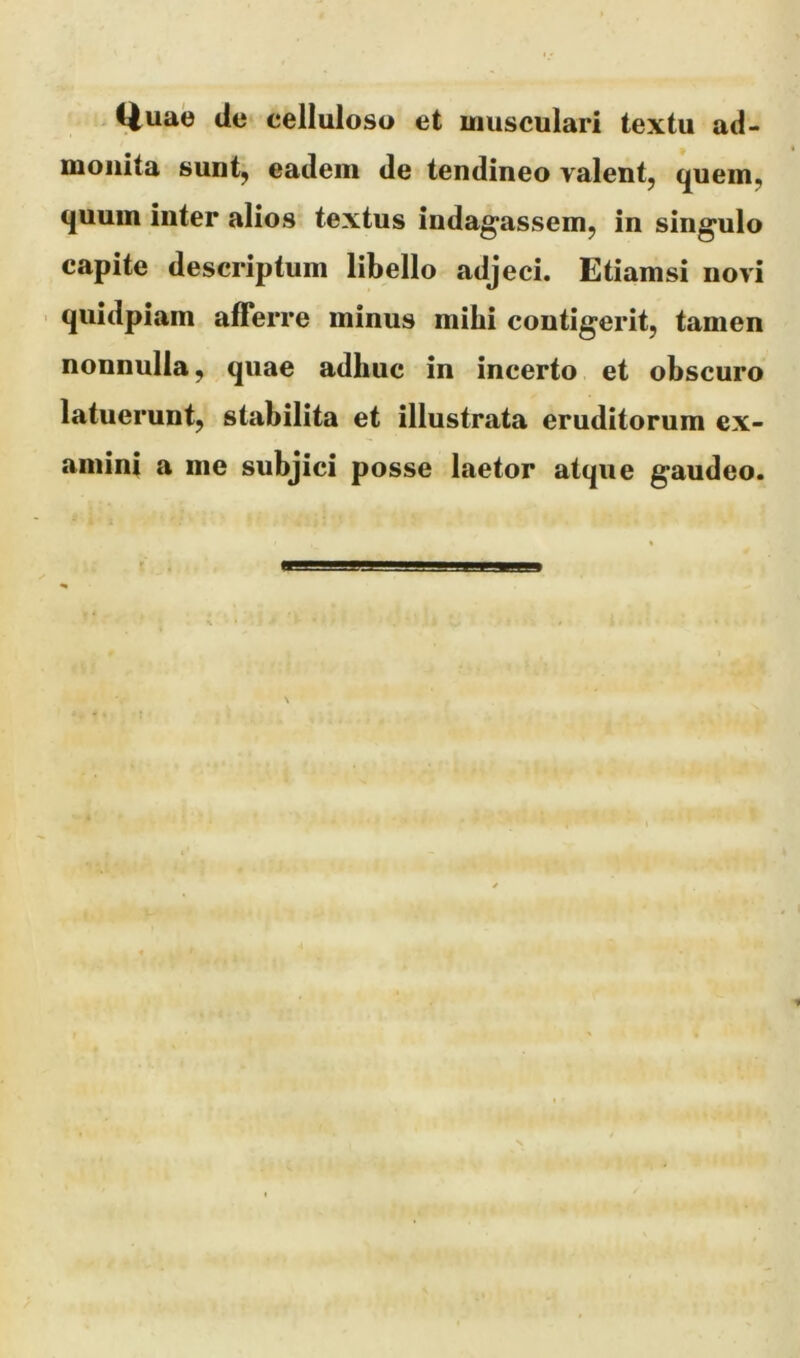 Q^uae de celluloso et musculari textu ad- monita sunt, eadem de tendineo valent, quem, quum inter alios textus indagassem, in singulo capite descriptum libello adjeci. Etiamsi novi quidpiam afferre minus mihi contigerit, tamen nonnulla, quae adhuc in incerto et obscuro latuerunt, stabilita et illustrata eruditorum ex- amini a nie subjici posse laetor atque gaudeo.