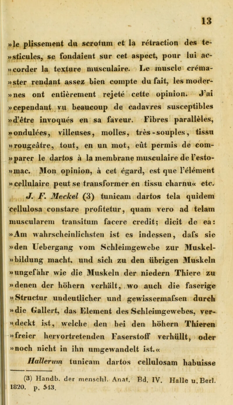 »le plissemeut du scroiuin et la retraction des te- »sticules, se foiidaient sur cet aspect, poiir lui ac- Mcorder la texture musculairc. Le inuscle cr^ma- »ster reudant assez bien compte du fait, les moder- Mues ont entierenient rejete cette opinion. J’ai «cependant.^yu beaucoup de cadavres susceptibles »d’etre invoques en sa faveur. Fibres paralleles, » ondulees, villeuses, molles, tres - souples, tissu wrougeatre, tout, en un mot, eut permis de com- M parer le dartos a la membrane musculaire de 1’esto- »mac. Mon opinion, a cet egard, est que l’element » cellulaire peut se transformer en tissu charnu« etc. J. F. Meckel (3) tunicam dartos tela quidem 'cellulosa constare profitetur, quam vero ad telam muscularem transitum facere credit; dicit de ea: »Ain wahrscbeinliclisten ist es indessen, dafs sie »den Uebergang vom Schleimgewebe zur Muskel- »bildung macht, und sich zu den iibrigen Muskeln Mungefalir wie die Muskeln der niedern Thiere zu »denen der hohern verhalt, wo aucli die faserige «Struetur undeutlicher und gewissermafsen durch >»die Crallert, das Element des Sclileimgewebes, ver- ‘\deckt ist, welcbe den bei den hohern Thieren «freier hervortretenden Faserstotf verhiillt, oder »>noch nicht in ihn umgewandelt ist.« Hallernm tunicam dartos cellulosam habuisse (3) Handb, der menschl. An.it, Ed. IV. Halle u.Berl. 1820. p. 513.