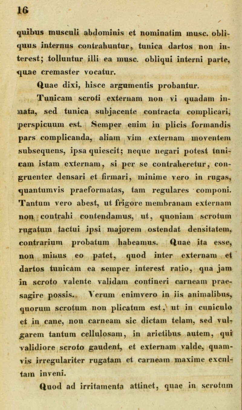 l la quibus musculi abdominis et noininatim musc. obli- quus internus contrahuntur, tunica dartos non in- terest; tolluntur illi ea inusc. obliqui interni parte, quae cremaster vocatur. Q,uae dixi, hisce argumentis probantur. Tunicam scroti externam non vi quadam in- inata, sed tunica subjacente contracta complicari, iperspicuum est. Semper enim in plicis formandis pars complicanda, aliam vim externam moventem subsequens, ipsa quiescit; neque negari potest tnnl- cam istam externam, si per se contraheretur, con- gruenter densari et firmari, minime vero in rugas, quantumvis praeformatas, tam regulares componi. Tantum vero abest, ut frigore membranam extei nam non coutrahi contendamus, ut, quoniam scrotum rugatum tactui ipsi majorem ostendat densitatem, contrarium probatum habeamus. (iuae ita e.sse, non minus eo patet, quod inter externam et ’ dartos tunicam ea semper interest ratio, qua jam in scroto valente validam contineri carneam prae- sagire possis.. Verum cnimvero in iis animalibus, quorum scrotum non plicatum est ut in cuniculo et in cane, non carneam sic dictam telam, sed vul- garem tantum cellulosam, in arietibus autem, qui validiore scroto gaudent, et externam valde, quam- vl.s irregulariter rugatam et carneam maxime excul- tam inveni. Quod ad irritamenta attinet, quae in .scrotum