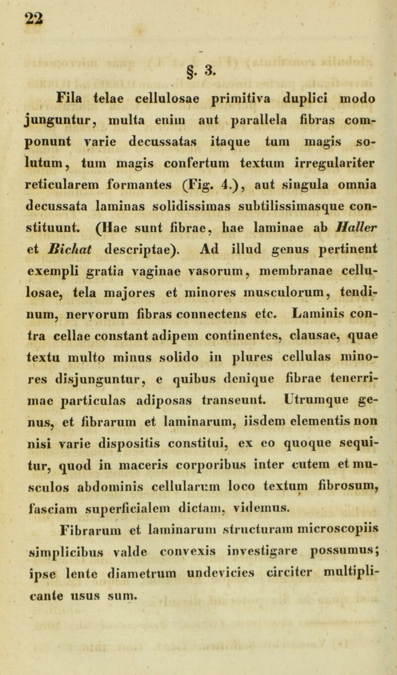 §. 3. Fila telae cellulosae primitiva duplici modo junguntur, multa enim aut parallela fibras com- ponunt varie decussatas itaque tum magis so- lutum, tum magis confertum textum irregularlter reticularem formantes (Fig. 4.), aut singula omnia decussata laminas solidissimas subtilissimasque con- stituunt. (Hac sunt fibrae, hae laminae ab Ilaller et Bichat descriptae). Ad illud genus pertinent exempli gratia vaginae vasorum, membranae cellu- losae, tela majores et minores musculorum, tendi- num, nervorum fibras connectens etc. Laminis con- tra cellae constant adipem continentes, clausae, quae textu multo minus solido in plures cellulas mino- res disjunguntur, e quibus denique fibrae tenerri- mae particulas adiposas transeunt. Ltrumque ge- nus, et fibrarum et laminarum, iisdem elementis non nisi varie dispositis constitui, ex eo quoque sequi- tur, quod in maceris corporibus inter cutem et mu- sculos abdominis cellularum loco textum fibrosum, fasciam superficialem dictam, vi<lemus. Fibrarum et laminarum structuram microscopiis .simplicibus valde convexis investigare possumus; ipse lente diametrum undevicies circiter multipli- cante usus sum.