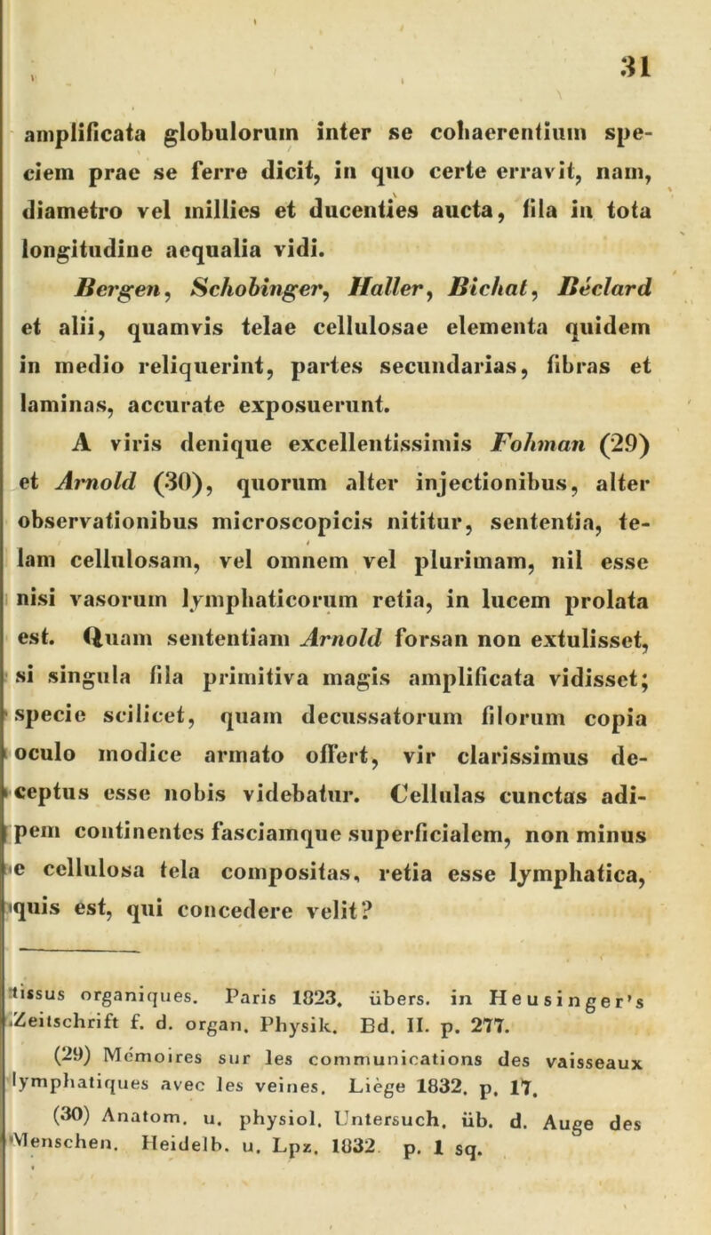 :n amplificata globulorum inter se cobaerentiuin spe- ciem prae se ferre dicit, in quo certe erravit, nam, diametro vel millies et ducenties aucta, fila in tota longitudine aequalia vidi. Bergen^ Schohinger^ Hallery Bichat, Beclard et alii, quamvis telae cellulosae elementa quidem in medio reliquerint, partes secundarias, fibras et laminas, accurate exposuerunt. A viris denique excellentissimis Fohman (29) et Aimold (30), quorum alter injectionibus, alter observationibus microscopicis nititur, sententia, te- lam cellulosam, vel omnem vel plurimam, nil esse nisi vasorum lymphaticorum retia, in lucem prolata est. Qiiam sententiam Arnold forsan non extulisset, si singula fila primitiva magis amplificata vidisset; specie scilicet, quam decussatorum filorum copia I oculo modice armato offert, vir clarissimus de- ^ceptiis esse nobis videbatur. Cellulas cunctas adi- pem continentes fasciamque superficialem, non minus e cellulosa tela compositas, retia esse lymphatica, •quis est, qui concedere velit? ttissus organiques. Paris 1823, iibers. in Heusinger’s ^.Zeitschrift f. d. organ. Physik. Bd. II. p. 271. (29) Mcmoires siir les Communications des vaisseaux lymphatiques avec les veines. Liege 1832, p, 17, (30) Anatom. u. physiol. Untersuch. iib. d. Auge des •VIenscheu. Heidelb. u. Lpz. 1832 p. 1 sq.