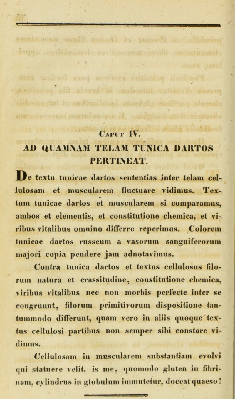 AJI Ul AMAAM TELAM TUMCA DARTOS l*ER'r INEAT. Jl^e textu tunicae dartos sententias inter telam cel- lulosam et muscularem lluctuare ridimus. Tex- tum tunicae dartos et muscularem si comparamus, ambos et elementis, et coiistitutiono cliemica, et vi- ribus vitalibus omnino differre reperimus. ^Colorem tunicae dartos russeum a vasorum sanguiferorum majori copia pendere jam adnotavimus. Contra tunica dartos et textus cellulosus filo- rum natura et crassitudine, constitutione chemica, viribus vitalibus nec non morbis perfecte inter se congruunt, filorum primitivorum dispo.sitione tan- tummodo differunt, quam vero in aliis quoque tex- tus cellulosi partibus non- semper sibi constare vi- dimus. Cellulosam in muscularem substantiam evolvi <|iii statuere velit, is me, quomodo gluten in fibri- nam, cvIindruN in globiilnm immutetur, doceat quaeso!