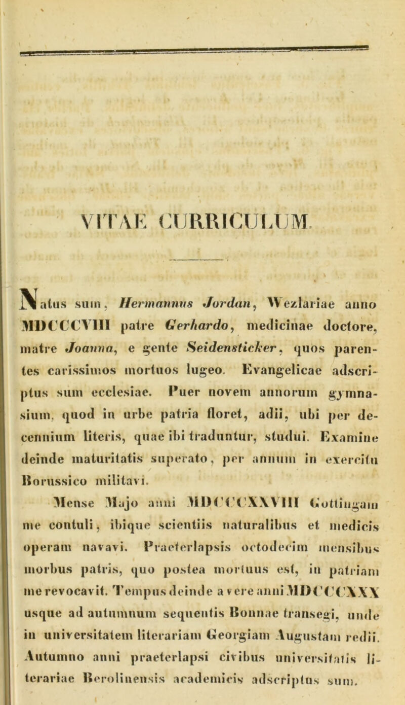 ViTAK CURRICULUM. 3lal..s .sum, Uermannus Joj'dan^ ^Ve/laiiae anno M1HX'CV1I1 patre Ger/iardo, medicinae doclore, matre Joauva^ e ;^ente Seidensticker, quos paren- tes cari.ssinsos mortuos lugeo. Evangelicae adscrl- ptus sum ecclesiae. Puer noveni annorum gymna- sium, quod in urbe patria floret, adii, ubi per de- cennium literis, quae ibi traduntur, sluilui. E.Yamine deinde maturitatis superato, prr annum in exercitu liorussico militavi. •Mense 3Iajo anui 31IHT('\\Vni ijlotlingam me contuli, ibique scientiis naturalibus et medicis operam navavi. Praeterlapsis octodecim mensibus morbus patris, quo postea mortuus est, in patriam me revocavit. 'I'empiis deinde a vere anniMl>P(’(’\\\ usque ad autiimuum sequentis ISonnae transegi, unde in universitatem literariam tjieorgiam Augustam redii. Autumno anni praeterlapsi civibus universitatis li- terariae lierolinensis academlcis adseriptus sum.