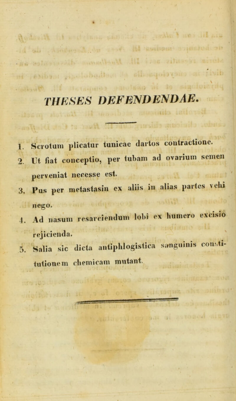 1 \ THKSKS DEFEIS/DENDAE. 2. 3. 4. Scvotum plicatur tunicae dartos contractione. Ut fiat conceptio, per tubam ad ovarium semen perveniat necesse est. Pus per metastasin cx aliis iii alias partes velii nego. Ad iia.sum rejicienda. I Salia sic tutione m resarciendum lobi ex buinero excisio dicta antipblogistica sanguinis consti- cbemicam mutant.