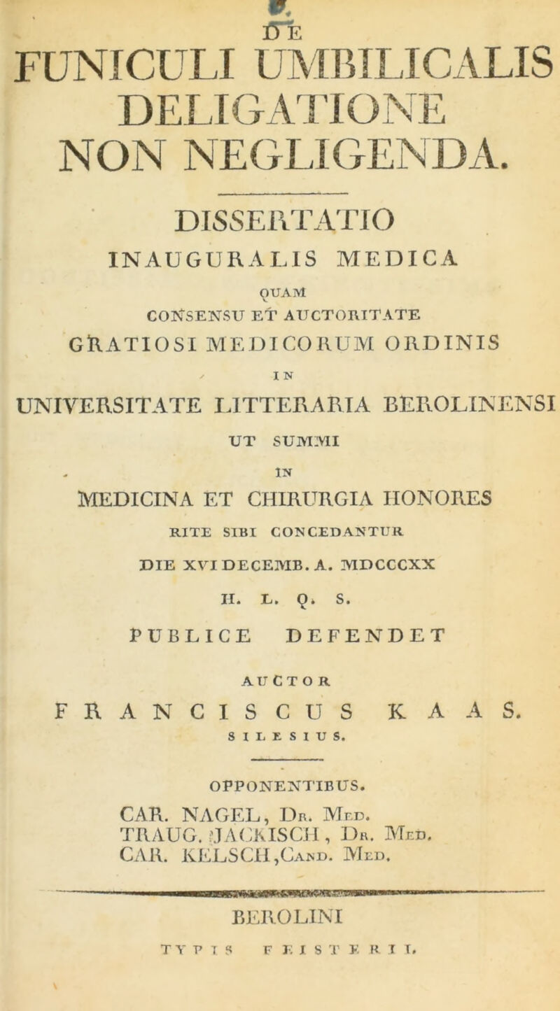 ITe FUNICULI UMBILICALIS DELIGAIIONE NON NEGLIGENDA. DISSERTATIO INAUGURALIS MEDICA OUAM V COISTSENSU ET AUCTORITATE gUatiosi aiedicoruax ordinis ^ I N UNIVERSITATE OTTERARIA BEROLINENSI UT SUMMI IN MEDICINA ET CHIRURGIA HONORES RITE SIBI CONCEDANTUR DIE XVIDECEMB.A. MDCCCXX II. E. 9* S. PUBLICE DEFENDET AUCTOR FRANCISCUS KAAS. OPPONENTIBUS. CAR. NAGEL, Dn. Med. TRAUG. !'JACKISCH , Dh. Med. CAR. KELSCH,Cand. ATed. BEROLINI