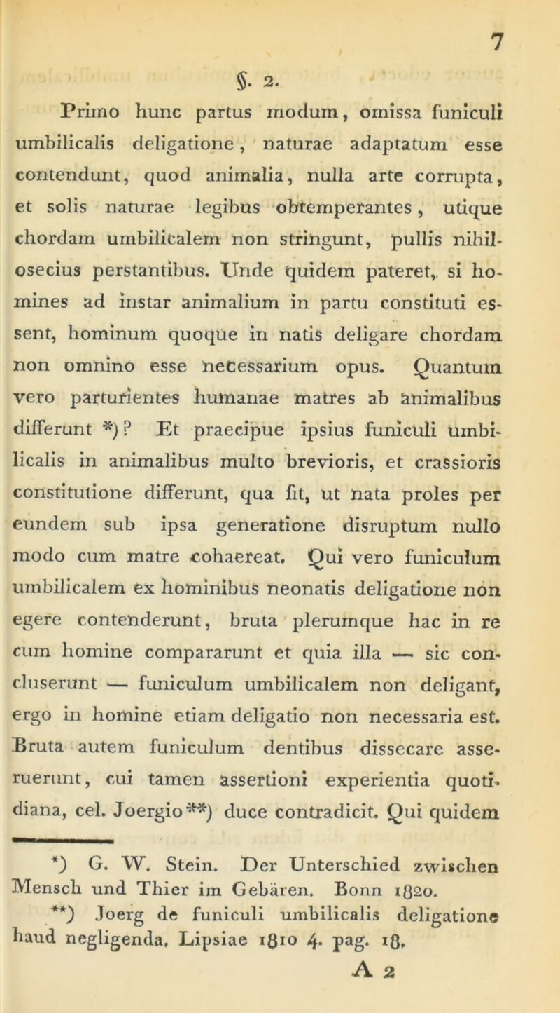 §. 2. Primo hunc partus modum, omissa funiculi umbilicalis deligatione, naturae adaptatum esse contendunt, quod animalia, nulla arte corrupta, et solis naturae legibus obtemperantes, utique chordam umbilicalem non stringunt, pullis nihil- osecius perstantibus. Unde quidem pateret,, si ho- mines ad instar animalium in partu constituti es- sent, hominum quoqUe in natis deligare chordam non omnino esse necessarium opus. Quantum vero parturientes humanae matres ab animalibus differunt P Et praecipue ipsius funiculi umbi- licalis in animalibus multo brevioris, et crassioris constitutione differunt, qua fit, ut nata proles per eundem sub ipsa generatione disruptum nullo modo cum matre cohaereat. Qui vero funiculum umbilicalem ex hominibus neonatis deligatione non egere contenderunt, bruta plerumque hac in re cum homine compararunt et quia illa — sic con- cluserunt — funiculum umbilicalem non deligant, ergo in homine etiam deligatio non necessaria est. Bruta autem funiculum dentibus dissecare asse- ruerunt, cui tamen assertioni experientia quoti- diana, cel. Joergio**) duce contradicit. Qui quidem G. W. Stein. Uer Unterschled zwischen Mensch und Thier im Gebaren. Bonn iQ2o. Joerg de funiculi umbilicalis deligatione haud negligenda. Lipsiae iQio 4- pag* A 2