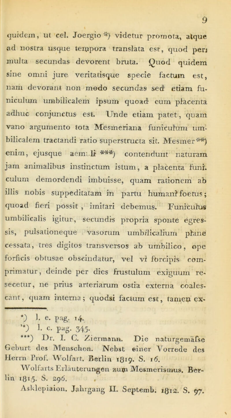 quidem, ut cel. Joergiovidetur promota, atque ad nostra usque teiupora translata est, quod perj multa secundas devorent bruta. Quod quidem sine omni jure veritatisque specie factum est, nam devorant non'modo secundas sed etiam fu- niculum umbilicalem ipsum quoad cum placenta adhuc conjunctus est. Unde etiam patet, quam vano argumento tota Mesmeriana funiculum um- bilicalem tractandi ratio superstructa sit. Mesmer'-^) enim, ejusque aem;.li contendunt naturam jam animalibus instinctum istum, a placenta funi, culum demordendi imbuisse, quam rationem ab illis nobis suppeditatam in partu humani foetus; quoad fieri possit , imitari debemus. Funicultts umbilicalis igitur, secundis propria sponte egres- sis, pulsationeque vasorum urnb/licalium plane cessata, tres digitos transversos ab umbilico, ope forficis obtusae obseiiidatur, vel vl fbrcipis com- primatur, deinde per dies frustulum exiguum re- secetur, ne prius arteriarum ostia externa coales- cant, quam interna; quodsi factum est, tamen ex- 1. e. pag^. 14. c. pag. 345. ***) Dr. I. C. Ziermann. Die naturgemafse Geburt des Meuschen. Nehst einer Vorrede des Herrn Prol. Wolfart. Berlin 1O19. S. 16. WolfarLs Eilautemn-gen autn Mesmerimms, Ber- lin S. 296. , Asklepiaiou. Jalirgang II. Septemb. igia, S. 97. %