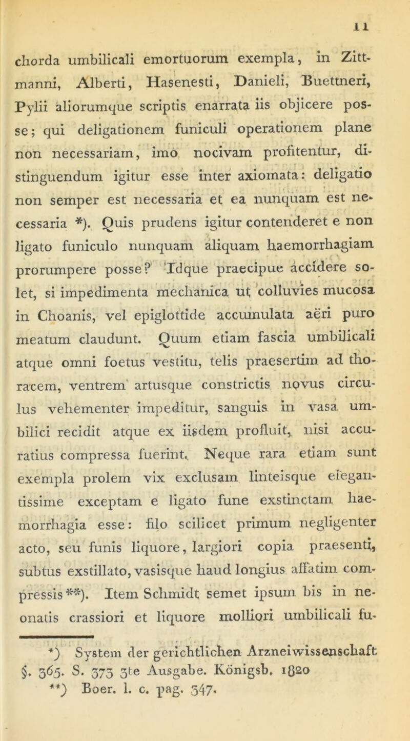 chorda umbilicali emortuorum exempla, in Zitt- manni, Alberti, Hasenesti, Danieli, Buettneri, Pylii aliorumque scriptis enarrata iis objicere pos- se ; qui deligationem funiculi operationem plane non necessariam, imo nocivam profitentur, di- stinguendum igitur esse inter axiomata: deligatio non semper est necessaria et ea nunquam est ne- cessaria * **)). Quis prudens igitur contenderet e non ligato funiculo nunquam aliquam haemorrhagiam prorumpere posse? ‘Idque praecipue accidere so- let, si impedimenta mechanica ut colluvies mucosa in Choanis, vel epiglottide accumulata aeri puro meatum claudunt. Quum etiam fascia umbilicali atque omni foetus vestitu, telis praesertim ad dio- racera, ventrem' artusque constricds novus circu- lus vehementer impeditur, sanguis in A*asa um- bilici recidit atque ex iisdem profluit, nisi accu- ratius compressa fuerinU Neque rara edam sunt exempla prolem vix exclusam linteisque elegan- tissime exceptam e ligato fune exstinctam hae- morrhagia esse: filo scilicet prunum negligenter acto, seu funis liquore, largiori copia praesenti, subtus exstillato, vasisque haud longius afladiu com- pressis^”^). Item Schinidt semet ipsum bis in ne- onatis crassiori et liquore molliori umbilicali fu- *) System der gerichtlichen Arznelwissenschaft §. 365. S. 575 3te Ausgabe. Konigsb. ig2o **) Boer. 1. c. pag. 547‘