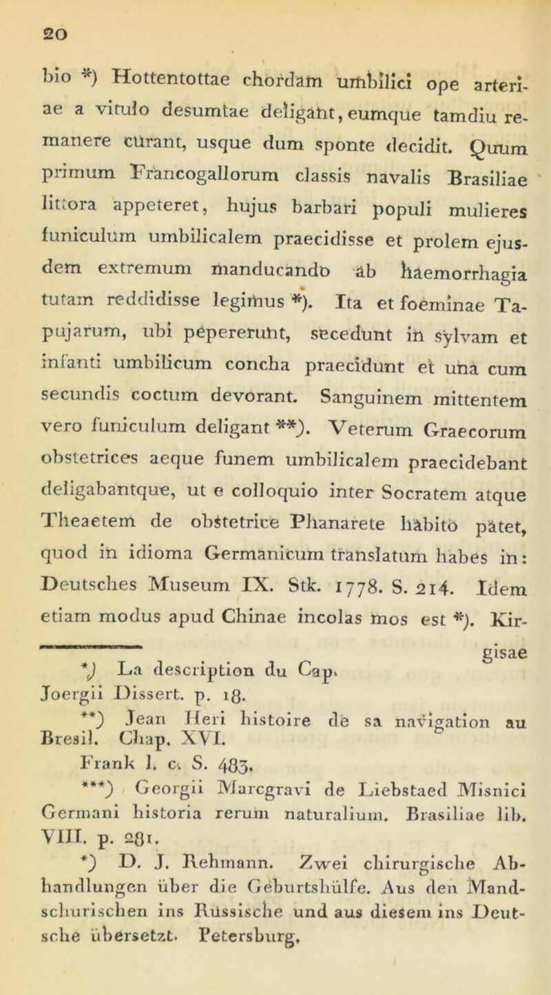 blo *) Hottentottae chordam umhilici ope arteri- ae a vituio desumtae deligam, eumque tamdiu re- manere curant, usque dum sponte <lecidit. Quum primum Francogallorum dassis navalis Brasiliae ' littora appeteret, hujus barbari populi mulieres funiculum umbilicalem praecidisse et prolem ejus- dem extremum manducando ab haemorrhagia tutam reddidisse legimus *). Ita et fomnlnae Ta- pujarum, ubi pepererunt, secedunt in sylvam et inianti umbilicum concha praecidunt et una cum secundis coctum devorant. Sanguinem mittentem vero funiculum deligant Veterum Graecorum obstetrices aeque funem umbilicalem praecidebant deligabantque, ut e colloquio inter Socratem atque Theaetem de obstetrice Phanarete habito patet, quod in idioma Germanicum translatum habes in: Deutsches Museum IX. Stk. 1778. S. 2i4. Idem etiam modus apud Chinae incolas mos est *). Kir- _ gisae *J La clescriptlon du Gap. Joergii Dissert. p. ig. **) Jean fleri histoire de sa navigation au Bresil, Chap. XVI. Frank 1. c. S. 485* ***) Georgii Marcgravi de Liebstaed MisnicI Germani historia rerum naturalium. Brasiliae lib. VIII. p. 28n *) G. J, l\ehmann. Zwei chirurgische Ab- handlungcn iiber die Geburtshulfe. Aus den Mand- schurischen ins Riissiscbe und aus diesem ins Geut- sche iibersetzt. Petersburg,