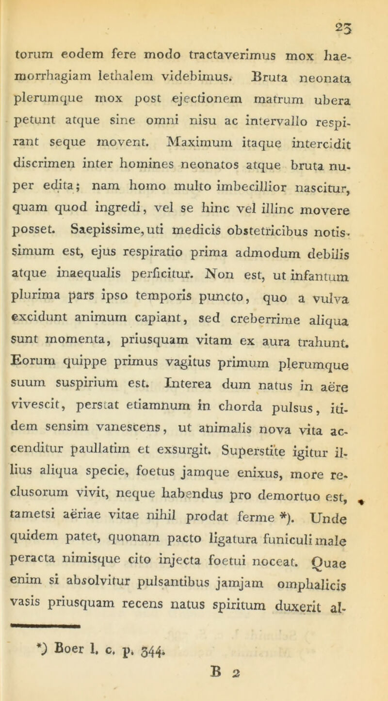 torum eodem fere modo tractaverimus mox hae- morrhagiam lethalem videbimus. Bruta neonata plerumque mox post ejectionem matrum ubera petunt atque sine omni nisu ac intervallo respi- rant seque movent. Maximum itaque intercidit discrimen inter homines neonatos atque bruta nu- per edita; nam homo multo imbecillior nascitur, quam quod ingredi, vel se hinc vel illinc movere posset. Saepissime, uti medicis obstetricibus notis- simum est, ejus respiratio prima admodum debilis atque inaequalis perficitur. Non est, ut infantum plurima pars ipso temporis puncto, quo a vulva excidunt animum capiant, sed creberrime aliqua sunt momenta, priusquam vitam ex aura trahunt. Eorum quippe primus vagitus primum plerumque suum suspirium est. Interea dum natus in aere vivescit, perstat etiamnum in chorda pulsus, iti- dem sensim vanescens, ut animalis nova vita ac- cenditur paullatim et exsurgit. Superstite igitur il- lius aliqua specie, foetus jamque enixus, more re- clusorum vivit, neque habendus pro demortuo est, ^ tametsi aeriae vitae nihil prodat ferme *). Unde quidem patet, quonam pacto ligatura funiculi male peracta nimisque cito injecta foetui noceat. Quae enim si absolvitur pulsantibus jamjam omplialicis vasis priusquam recens natus spiritum duxerit al- *) Boer 1. c. p. 344. B 2