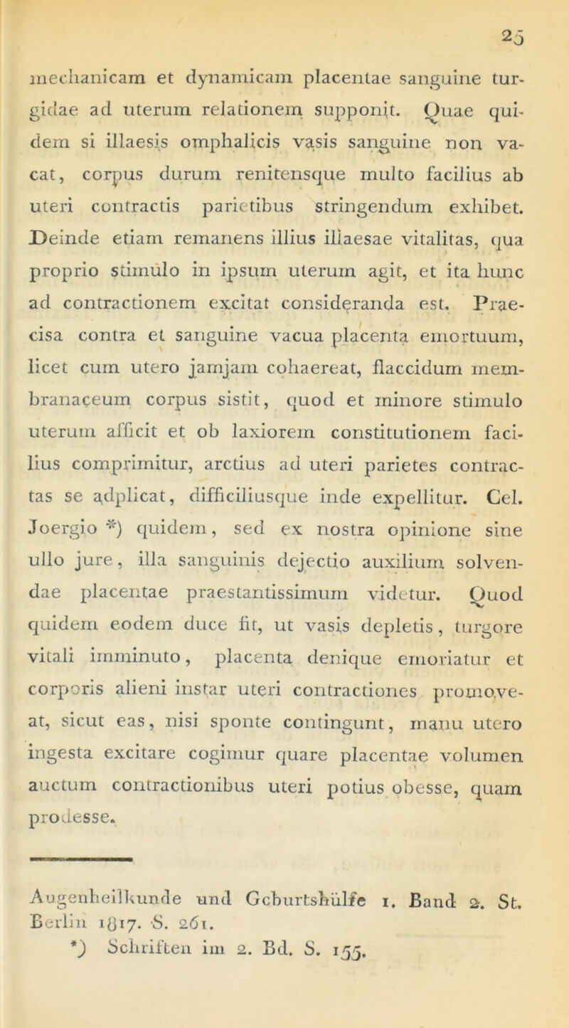 ineclianicam et dyiiamicain placentae sanguine tur- gidae ad uterum relationem supponp. Quae qui- dem si illaesis omphalicis vasis sanguine non va- cat, corpus durum renitensque multo facilius ab uteri contractis parietibus stringendum exhibet. Deinde etiam remanens illius illaesae vitalitas, qua proprio stimulo in ipsum uterum agit, et ita hunc ad contractionem excitat consideranda est. Prae- cisa contra et sanguine vacua placenta emortuum, licet cum utero jamjam cohaereat, flaccidum mem- branaceum corpus sistit, quod et minore stimulo uterum afficit et ob laxiorem constitutionem faci- lius comprimitur, arctius ad uteri parietes contrac- tas se atiplicat, difficiliusque inde expellitur. Cei. Joergio quidem, sed ex nostra opinione sine ullo jure, illa sanguinis dejectio auxilium solven- dae placentae praes tantissimum videtur. Quod quidem eodem duce fit, ut vasis depletis, turgore vitali imminuto, placenta denique emoriatur et corporis alieni instar uteri contractiones promove- at, sicut eas, nisi sponte contingunt, manu utero ingesta excitare cogimur quare placentae volumen auctum contractionibus uteri potius obesse, quam prodesse. Augenheilkunde uiul Gcburtshulfe i. Band a. St. Berliu idiy. S. 261. Scluiften iui 2. Bd. S. 155,