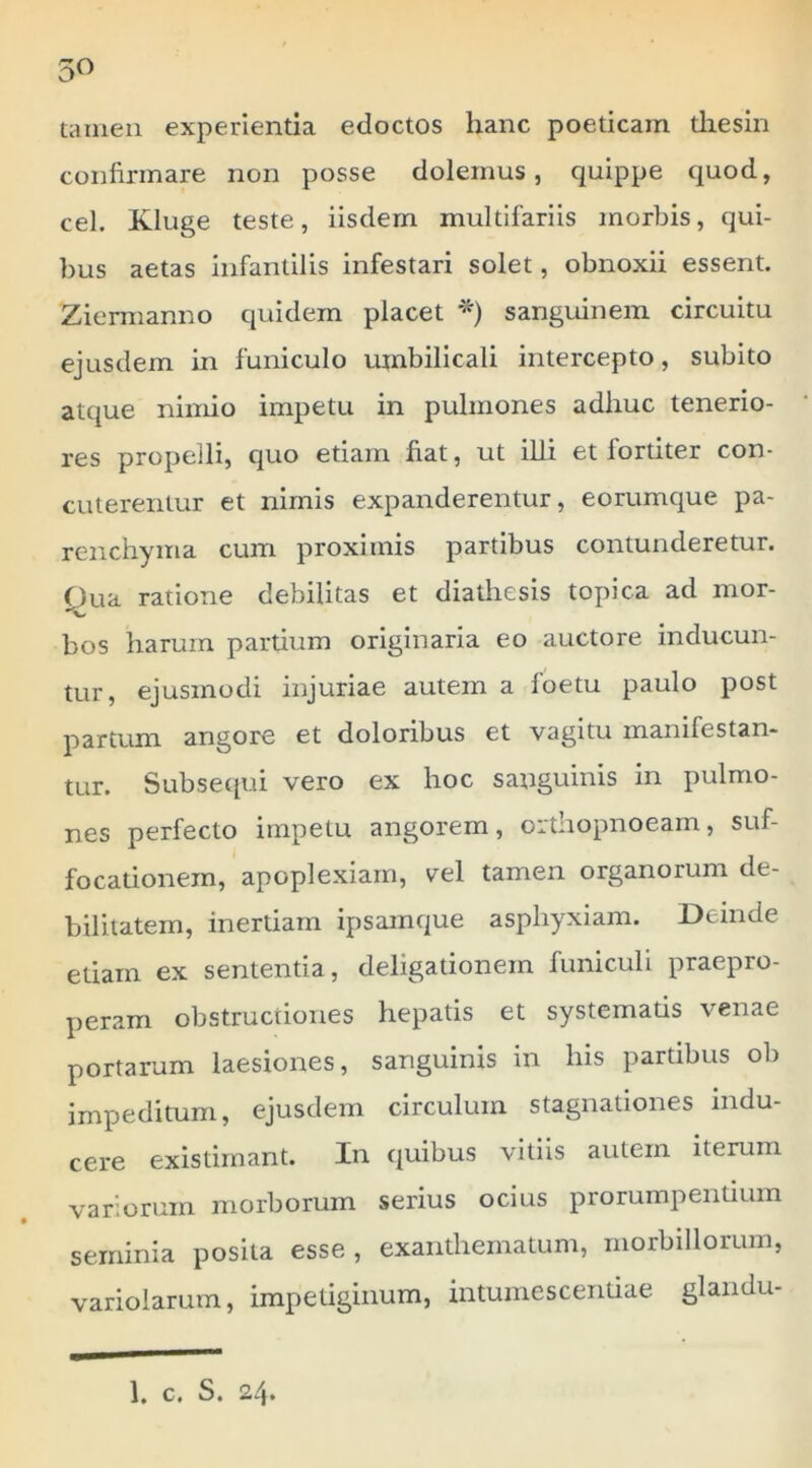 5<^ tamen experientia edoctos hanc poeticam tliesin confirmare non posse dolemus, quippe quod, cel. Kluge teste, iisdem multifariis morbis, qui- bus aetas infantilis infestari solet, obnoxii essent. Ziermanno quidem placet sanguinem circuitu ejusdem in funiculo umbilicali intercepto, subito atque nimio impetu in pulmones adhuc tenerio- res propelli, quo etiam fiat, ut illi et fortiter con- cuterentur et nimis expanderentur, eorumque pa- renchyma cum proximis partibus contunderetur, (^ua ratione debilitas et diathesis topica ad mor- bos harum partium originaria eo auctore inducun- tur, ejusmodi injuriae autem a foetu paulo post partum, angore et doloribus et vagitu manifestan- tur. Subse({ui vero ex hoc sanguinis in pulmo- nes perfecto impetu angorem, orthopnoeam, suf- focationem, apoplexiam, vel tamen organorum de- bilitatem, inertiam ipsamque asphyxiam. Deinde etiam ex sententia, deligationem funiculi praepro- peram obstructiones hepatis et systematis venae portarum laesiones, sanguinis in his partibus ob impeditum, ejusdem circulum stagnationes indu- cere existimant. In quibus vitiis autem iterum variorum morborum serius ocius prorumpentium seminia posita esse, exanthematum, morbillorum, variolarum, impetiginum, intumescendae glandu-