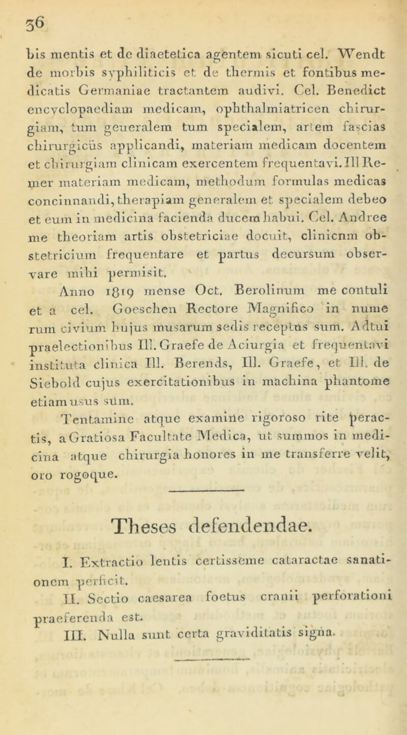 56 Lis mentis et de diaetetica agentem sicutl cel. Wendt de morbis syphiliticis et de thermis et fontihus me- dicatis Germaniae tractantem audivi. Cel. Benedict encyclopacdlam medicam, ophthalmlatricen chirur- giam, tum generalem tum specialem, arlem fascias chirurgicus applicandi, materiam medicam docentem et chirurgiam clinicam exercentem frequentavi. 111 Re- mer materiam medicam, methodum formulas medicas concinnandi, therapiam generalem et specialem debeo et eum in medicina facienda ducem habui. Cel. Andree me theoriam artis obstetriciae docuit, clinicnm ob- stetricium frequentare et partus decursum obser- vare mihi permisit. ' Anno i8’9 niense Oct. Berolirmm me contuli et a cel. Goeschen Rectore Magniheo 'in nume rum civium hujus musarum sedis receptus sum. Adtui praelectionibus 111. Graefe de Aciurgia et frequentavi instituta clinica 111. Berends, 111. Graefe, et 111. de Slebold cujus exercitationibus in machina phantome etiam usus siim. Tentamine atque examine rlgoroso rite perac- tis, a Gratiosa Facultate Medica, ut summos in medi- cina atque chirurgia honores in me transferre velit, oro rogoque. Theses defendendae. I. Extractio lentis certisseme cataractae sanati- onem perficit, II. Sectio Caesarea foetus cranii perforationi praeferenda est. III. Nulla sunt certa graviditatis sigiia.