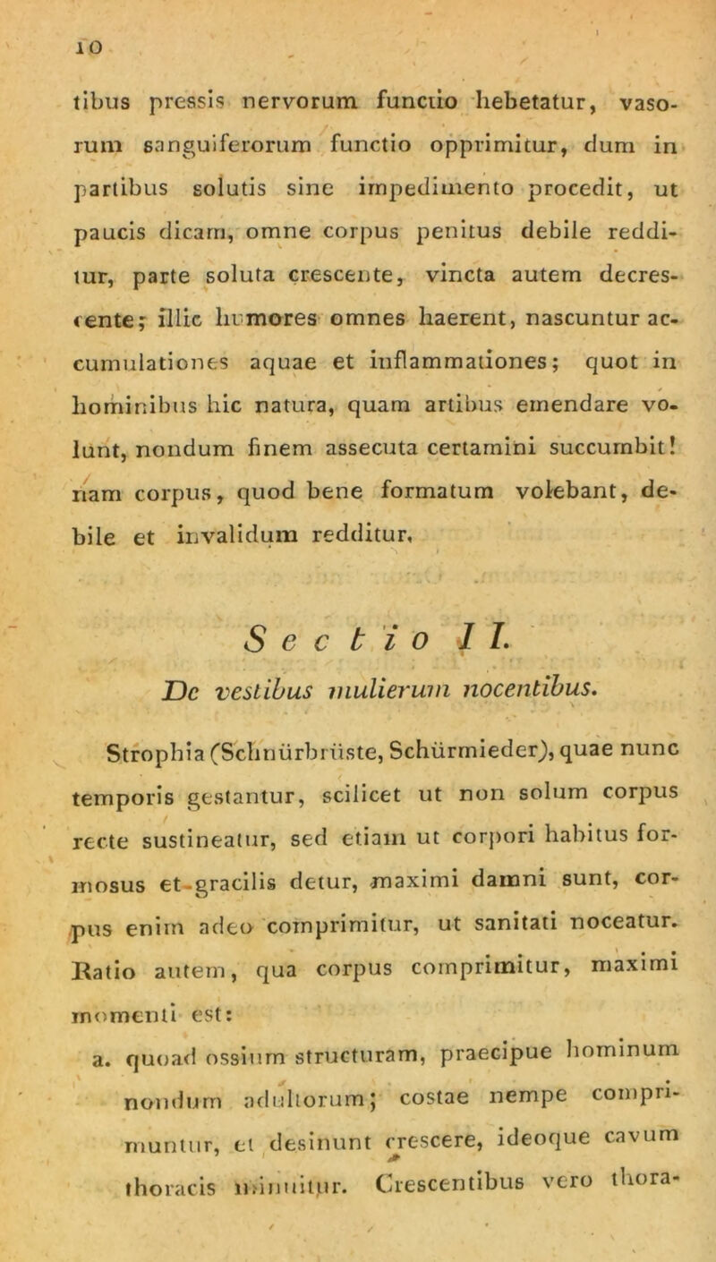 tibus pressis nervorum functio hebetatur, vaso- rum sanguiferorum ^functio opprimitur, clum in* partibus solutis sine impedimento procedit, ut paucis dicam, omne corpus penitus debile reddi- tur, parte soluta crescente, vincta autem decres- centef illic himores omnes haerent, nascuntur ac- cumulationes aquae et inflammationes; quot in hominibus hic natura, quam artibus emendare vo- lunt, nondum finem assecuta certamini succumbit! nam corpus, quod bene formatum volebant, de- bile et invalidum redditur, * ^ Sectio 11. i JDc vestibus mulierum nocentibus. ^ Strophia (Schnurbiuste, Schiirmieder), quae nunc temporis gestantur, scilicet ut non solum corpus recte sustineatur, sed etiam ut corjtori habitus for- \ mosus et-gracilis detur, -maximi damni sunt, cor- pus enim adeo comprimitur, ut sanitati noceatur. Hatio autem, qua corpus comprimitur, maximi momenti est; a. qu(jad ossium structuram, praecipue hominum ' nondum adultorum; costae nempe compri- muntur, et desinunt crescere, ideoque cavum thoracis n>inuitur. Crescentibus vero thora-