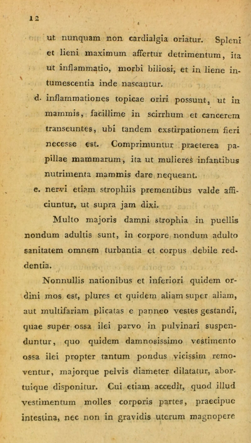 I ur. nunquam non cardialgia oriatur. Spleni et lieni maximum affertur detrimentum, ita ut inflammatio, morbi biliosi, et in liene in- tumescentia inde nascantur. d. inflammationes topicae oriri possunt, ut in mammis, facillime in scirrhum et cancerem transeuntes, ubi tandem exstirpationem fieri necesse est. Comprimuntur .praeterea pa- pillae mammarum, ita ut mulieret infantibus nutrimenta mammis dare nequeant. e. ner-vi etiam strophiis prementibus valde affi- ciuntur, ut supra jam dixi. Multo majoris damni strophia in puellis nondum adultis sunt, in corpore nondum adulto sanitatem omnem turbantia et corpus debile red- dentia. !■ Nonnullis nationibus et inferiori quidem or- dini mos est, plures et quidem aliam super aliam, aut multifariam plicatas e panneo vestes gestandi, quae super ossa ilei parvo in pulvinari suspen- duntur, quo quidem damnosissimo vestimento ossa ilei propter tantum pondus vicissim remo- ventur, majorque pelvis diameter dilatatur, abor- tuique disponitur. Cui etiam accedit, quod illud vestimentum molles corporis partes, praecipue intestina, nec non in gravidis uterum magnopere