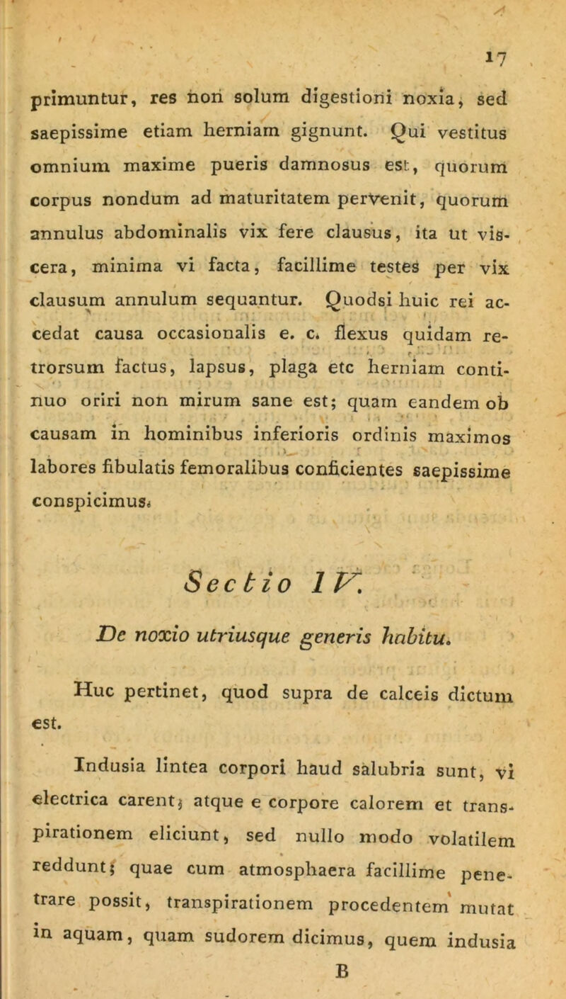 primuntur, res hori solum digestioni noxia, sed saepissime etiam herniam gignunt. Qui vestitus omnium maxime pueris damnosus est, quorum corpus nondum ad maturitatem perVenit, quorum annulus abdominalis vix fere clausus, ita ut vis- cera, minima vi facta, facillime testes per vix clausum annulum sequantur. Quodsi huic rei ac- cedat causa occasionalis e. c* flexus quidam re- • \ I r . «. • trorsum factus, lapsus, plaga etc herniam conti- nuo oriri non mirum sane est; quam eandem ob causam in hominibus inferioris ordinis maximos • ' labores fibulatis femoralibus conficientes saepissime conspicimusi Sectio 1 . r De noxio utriusque generis hnhttu* Huc pertinet, quod supra de calceis dictum est. Indusia lintea corpori haud salubria sunt, vi electrica carentj atque e corpore calorem et trans- pirationem eliciunt, sed nullo modo volatilem reddunt; quae cum atmosphaera facillime pene- trare possit, transpirationem procedentem' mutat in aquam, quam sudorem dicimus, quem indusia B