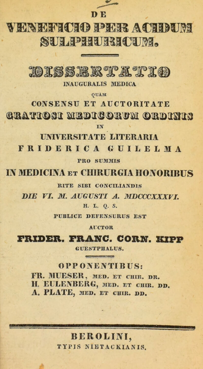 DE 1NAUGURALIS MEDICA <juAm CONSENSU ET AUCTORITATE in UNIVERSITATE LITERARIA FRIDERICA GUI L E L 31 A FRO SUMMIS IN MEDICINA ET CHIRURGIA HONORIBUS RITE SIBI CONCILIANDIS DIE VI. M. AUGUSTI A. MDCCCXXXVI. H. L. Q. S. PUBLICE DEFENSURUS EST AUCTOR mXDER. FRANC. COR.N. KXPP GUESTPUALUS. OPPONENTIBUS: FR. MUESER, MED. ET CHIR. DR. II. EULENBERG, med. et cuir. dd. A, PLATE, MED. ET CUIR. DD. BEROLINI, TYPIS NIETACKIANIS.