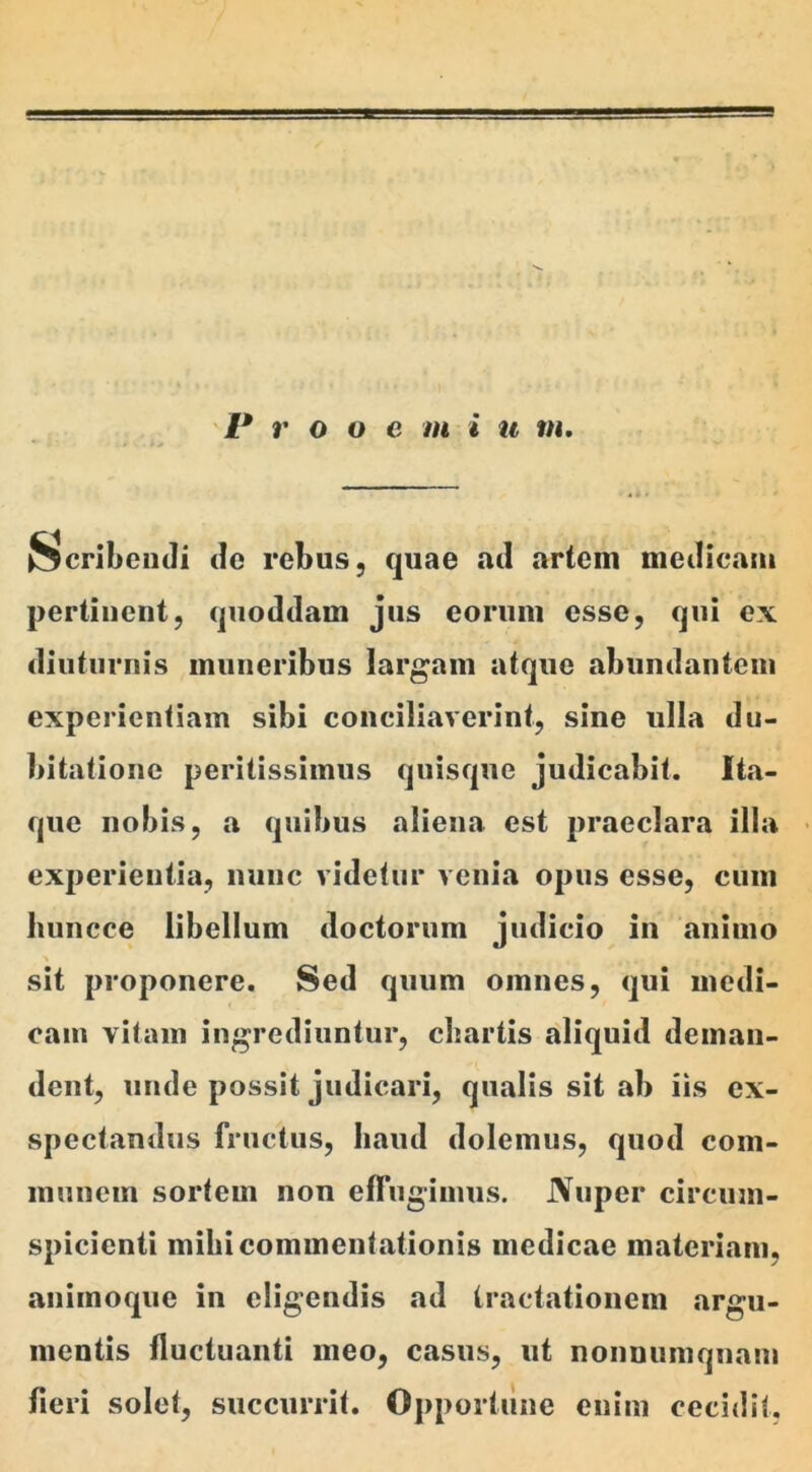 Scribendi de rebus, quae ail artem medicam pertinent, quoddam jus eorum esse, qui ex diuturnis muneribus largam atque abundantem experientiam sibi conciliaverint, sine ulla du- bitatione peritissimus quisque judicabit. Ita- que nobis, a quibus aliena est praeclara illa experientia, nunc videtur venia opus esse, cum liuncce libellum doctorum judicio in animo sit proponere. Sed quum omnes, qui medi- cam vitam ingrediuntur, cliartis aliquid deman- dent, unde possit judicari, qualis sit ab iis ex- spectandus fructus, haud dolemus, quod com- munem sortem non effugimus. JVuper circum- spicienti mihi commentationis medicae materiam, animoque in eligendis ad tractationem argu- mentis fluctuanti meo, casus, ut nonnumquam fieri solet, succurrit. Opportune enim cecidit.