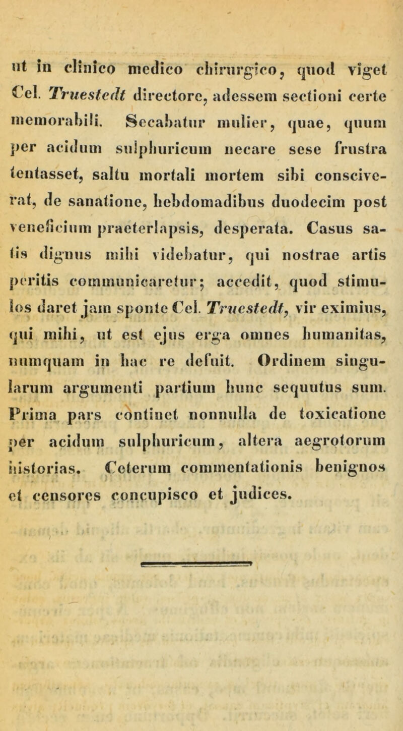 ut in clinico medico chirurgico, quod viget ^ el. Truestedt directore, adessem sectioni certe memorabili. Secabatur mulier, quae, quum j>er acidum suipliuricum necare sese frustra tentasset, saltu mortali mortem sibi conscive- rat, de sanatione, hebdomadibus duodecim post veneficium praeterlapsis, desperata. Casus sa- lis dignus mihi videbatur, qui nostrae artis peritis communicaretur; accedit, quod stimu- los daret jam sponte Cei. Truestedt, vir eximius, qui mihi, ut est ejus erga omnes humanitas, numquam in hac re defuit. Ordinem singu- larum argumenti partium hunc sequutus sum. Prima pars continet nonnulla de toxicatione per acidum suipliuricum, altera aegrotorum historias. Ceterum commentationis benignos >' ° et censores concupisco et judices.