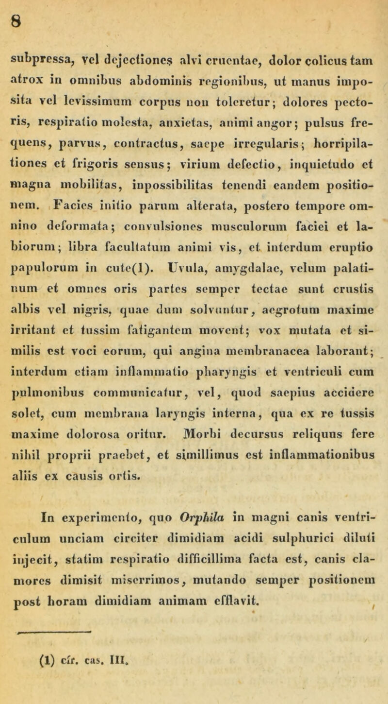 subpressa, vel dejectiones alvi cruentae, dolor colicus tam atrox in omnibus abdominis regionibus, ut manus impo- sita vel levissimum corpus non toleretur; dolores pecto- ris, respiratio molesta, anxietas, animi angor; pulsus fre- quens, parvus, contractus, saepe irregularis; horripila- tiones et frigoris sensus; virium defectio, inquietudo et magna mobilitas, inpossibilitas tenendi eandem positio- nem. Facies initio parum alterata, postero tempore om- nino deformata; convulsiones musculorum faciei et la- biorum; libra facultatum animi vis, et interdum eruptio papulorum in cute(l). Uvula, amygdalae, velum palati- num et omnes oris partes semper tectae sunt crustis albis vel nigris, quae dum solvuntur, aegrotum maxime irritant et tussim fatigantem movent; vox mutata et si- milis est voci eorum, qui angina membranacea laborant; interdum etiam inflammatio pharyngis et ventriculi cum pulmonibus communicatur, vel, quod saepius accidere solet, cum membrana laryngis interna, qua ex re tussis maxime dolorosa oritur. Morbi decursus reliquus fere nihil proprii praebet, et simillimus est inflammationibus aliis ex causis ortis. In experimento, quo Orphila in magni canis ventri- culum unciam circiter dimidiam acidi sulphurici diluti injecit, statim respiratio difficillima facta est, canis cla- mores dimisit miserrimos, mutando semper positionem post horam dimidiam animam efflavit. (1) clr. cas. III,