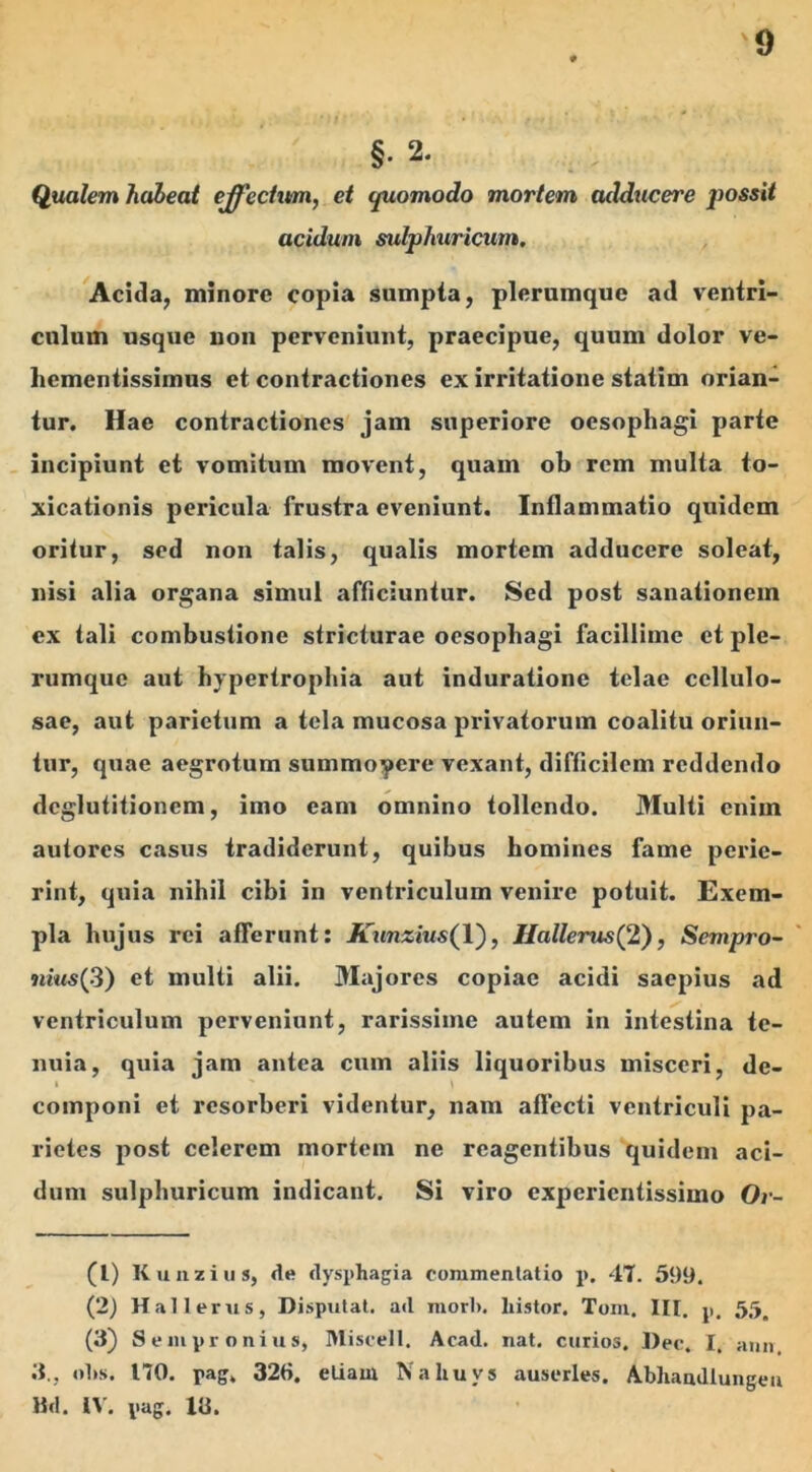 §• 2. Qualem habeat effectum, et quomodo mortem addticere jwssit acidum sulphuricum. Acida, minore copia sumpta, plerumque ad ventri- culum usque non perveniunt, praecipue, quum dolor ve- hementissimus et contractiones ex irritatione statim orian- tur. Hae contractiones jam superiore oesophagi parte incipiunt et vomitum movent, quam ob rem multa to- xicationis pericula frustra eveniunt. Inflammatio quidem oritur, sed non talis, qualis mortem adducere soleat, nisi alia organa simul afficiuntur. Sed post sanationem ex tali combustione stricturae oesophagi facillime et ple- rumque aut hypertrophia aut induratione telae cellulo- sae, aut parietum a tela mucosa privatorum coalitu oriun- tur, quae aegrotum summopere vexant, difficilem reddendo deglutitionem, imo eam omnino tollendo. Multi enim autores casus tradiderunt, quibus homines fame perie- rint, quia nihil cibi in ventriculum venire potuit. Exem- pla hujus rei atTerunt: Kunzius(Y), Hallems(2), Sempro- nius(3) et multi alii. Majores copiae acidi saepius ad ventriculum perveniunt, rarissime autem in intestina te- nuia, quia jam antea cum aliis liquoribus misceri, de- i ' | componi et resorberi videntur, nam allecti ventriculi pa- rietes post celerem mortem ne reagentibus quidem aci- dum sulphuricum indicant. Si viro experientissimo Ov- (L) K u nzius, de dysphagia commentatio p. 47. 599. (2) Hali erus, Disputat, ad mori», histor. Tom. III. p, 55. (3) Sempronius, Miscell. Acad. nat. curios. Dec. I, ann 3., olis. 170. pag, 32ti. etiam Nahuvs auserles. Abhandlungen Bd. IV. pag. 13.