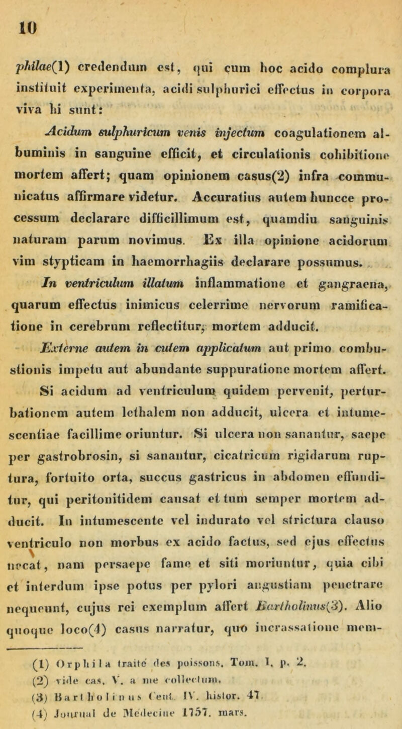 10 pMlae(l) credendam est, qui cum hoc acido complura instituit experimenta, acidi sulphurici etrectus in corpora viva hi sunt: Acidum sulphuricum venis injectam coagulationem al- buminis in sanguine efficit, et circulationis cohibitione mortem affert; quam opinionem casus(2) infra commu- nicatus affirmare videtur. Accuratius autem huncce pro- cessum declarare difficillimum est, quamdiu sanguinis naturam parum novimus. Ex illa opinione acidorum vim stypticam in hacmorrhagiis declarare possumus. In ventriculum illatum inflammatione et gangraena, quarum effectus inimicus celerrime nervorum ramifica- tione in cerebrum reflectitur, mortem adducit. Externe autem in cutem applicatum aut primo combu- stionis impetu aut abundante suppuratione mortem affert. Si acidum ad ventriculum quidem pervenit, pertur- bationem autem lcthalcm non adducit, ulcera et intume- scentiae facillime oriuntur. Si ulcera non sanantur, saepe per gastrobrosin, si sanantur, cicatricum rigidarum rup- tura, fortuito orta, succus gastricus in abdomen effundi- tur, qui peritonitidem causat et tum semper mortem ad- ducit. In intumescente vel indurato vel strictura clauso ventriculo non morbus ex acido factus, sed ejus effectus \ necat, nam persaepe fame et siti moriuntur, quia cibi et interdum ipse potus per pylori angustiam penetrare nequeunt, cujus rei exemplum affert Bartholinus(3). Alio quoque loco(4) casus narratur, quo incrassatione mem- (1) Orphi Ia traite des poissons. Tojji. I. p. 2. (2) vide eas. V. a me collectum. (3) Bartholinus < eul l\. liislor. 41