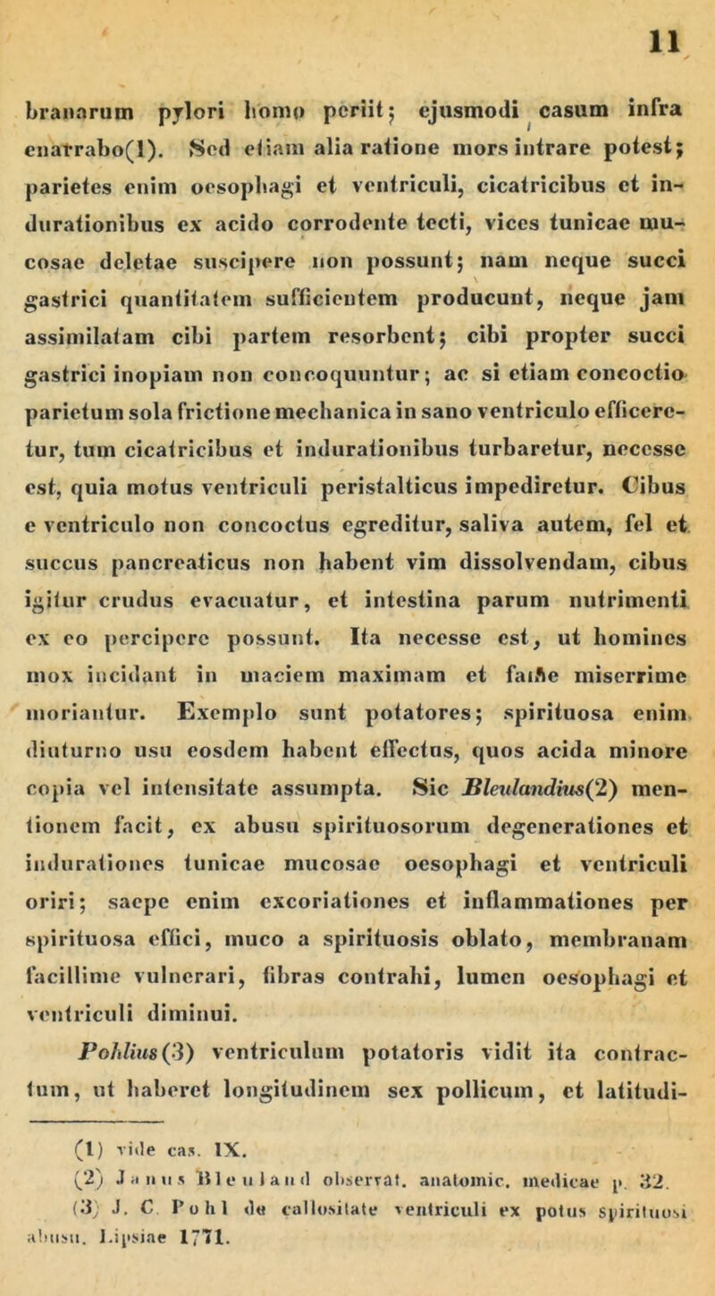 branartim pylori homo periit 5 ejusmodi casum infra cnarrabo(l). Sed etiam alia ratione mors intrare potest; parietes enim oesophagi et ventriculi, cicatricibus et in- durationibus ex acido corrodente tecti, vices tunicae mu- cosae deletae suscipere non possunt; nani neque succi \ gastrici quantitatem sufficientem producunt, neque jam assimilatam cibi partem resorbent; cibi propter succi gastrici inopiam non concoquuntur; ac si etiam concoctio parietum sola frictione mechanica in sano ventriculo efficere- tur, tum cicatricibus et indurationibus turbaretur, neccsse est, quia motus ventriculi peristalticus impediretur. Cibus e ventriculo non concoctus egreditur, saliva autem, fel et succus pancreaticus non habent vim dissolvendam, cibus igitur crudus evacuatur, et intestina parum nutrimenti ex eo percipere possunt. Ita necesse est, ut homines mox incidant in maciem maximam et faiAe miserrime moriantur. Exemplo sunt potatores; spirituosa enim diuturno usu eosdem habent effectus, quos acida minore copia vel intensitate assumpta. Sic Bleulandim(2) men- tionem facit, ex abusu spirituosorum degenerationes et indurationes tunicae mucosae oesophagi et ventriculi oriri; saepe enim excoriationes et inflammationes per spirituosa effici, muco a spirituosis oblato, membranam facillime vulnerari, fibras contrahi, lumen oesophagi et ventriculi diminui. Pohlius(3) ventriculum potatoris vidit ita contrac- tum, ut haberet longitudinem sex pollicum, et latitudi- (l) riile ca.v IX. Janus Ille u lauri observat, analomic. medicae j>. 32. (3; J. C Polii ri« callositate ventriculi ex potus syirituosi abusu. l.ipsiae 1771.