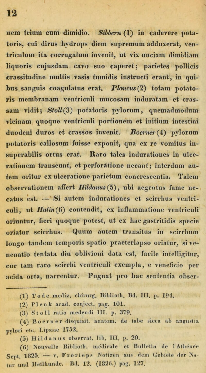 nem trinm cum dimidio. Silbem (1) in cadevero pota- toris, cui dirus hydrops diem supremum adduxerat, ven- triculum ita corrugatum invenit, ut vix unciam dimidiam liquoris cujusdam cavo suo caperet; parietes pollicis crassitudine multis vasis tumidis instructi erant, in qui- bus sanguis coagulatus erat, Plancus (2) totam potato- ris membranam ventriculi mucosam induratam et cras- sam vidit; Sioll(3) potatoris pylorum, quemadmodum vicinam quoque ventriculi portionem et initium intestini duodeni duros et crassos invenit. JBoemer (4) pylorum potatoris callosum fuisse exponit, qua ex re vomitus in- superabilis ortus erat. Raro tales indurationes in ulce- rationem transeunt, et perforatione necant ; interdum au- tem oritur ex ulceratione parietum concrescentia. Talem observationem affert Ilildanus (5), ubi aegrotus fame ne- catus est. —' Si autem indurationes et scirrhus ventri- culi, ut Hutin(&) contendit, ex inflammatione ventriculi oriuntur, fieri quoque potest, ut ex hac gastritidis specie oriatur scirrhus. Quum autem transitus in scirrhum longo tandem temporis spatio praeterlapso oriatur, si vc- nenatio tentata diu oblivioni data est, facile intelligitur, cur tam raro scirrhi ventriculi exempla, e veneficio per acida orta, narrentur. Pugnat pro hac sententia obser- (1) Toile merliz. cliirurg. Biblioth. Bd. III, p. 11)4. (2) Plenk acad. conjeci, pag. 101. (3) Stoll ralio medendi III. p. 379. (4) Boer ner disquisit. anatum, de labe sicca ab angustia pylori etc. Lipsiae 1752. (5) Ilildanus observat, lib. III, p. 20. (6) Nouvelle Biblioth. medicale et Bulletin de 1 Albende Sept. 1325. — v. Frorieps Notizen atis dem Gebiele der Na- tur uml Heilkunde. Bd. 12. (182(>.) pag. 127.