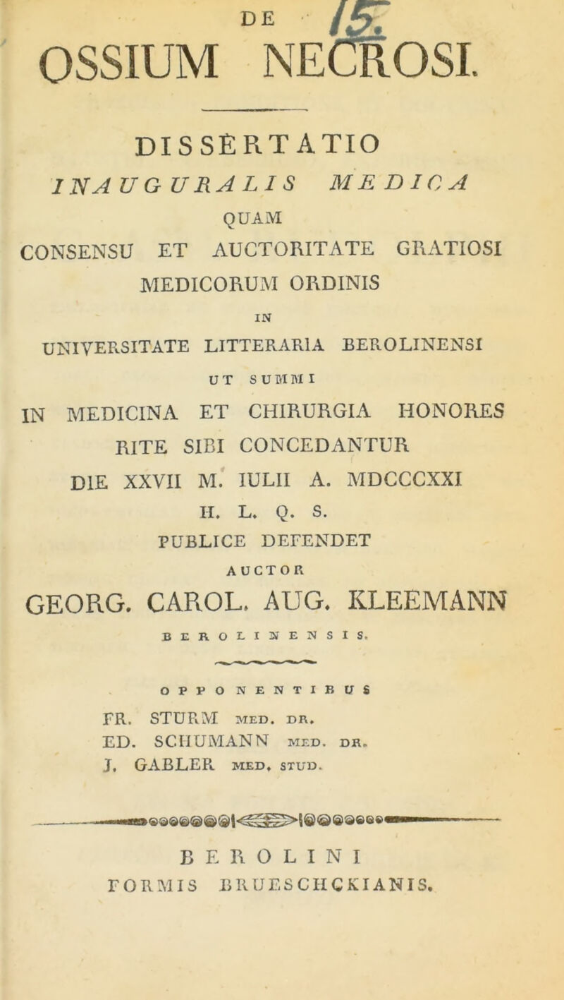 DE /5: OSSIUM NECROSI. dissertatio INAUGURA LIS MEDICA QUAM CONSENSU ET AUCTORITATE GRATIOSI MEDICORUM ORDINIS UNIVERSITATE LITTERARIA BEROLINENSI UT SUMMI IN MEDICINA ET CHIRURGIA HONORES RITE SIBI CONCEDANTUR DIE XXVII M. IULII A. MDCCCXXI II. L. Q. S. PUBLICE DEFENDET AUCTOR GEORG. CAROL. AUG. KLEEMANN BEROLINENSIS, O P P O NENTIBUS FR. STURM MED. DR. ED. SC.IIUMANN med. dk. J, GABLER. MED. STUD. B E R O L I N I FORMIS BRUESCIICKIANIS.