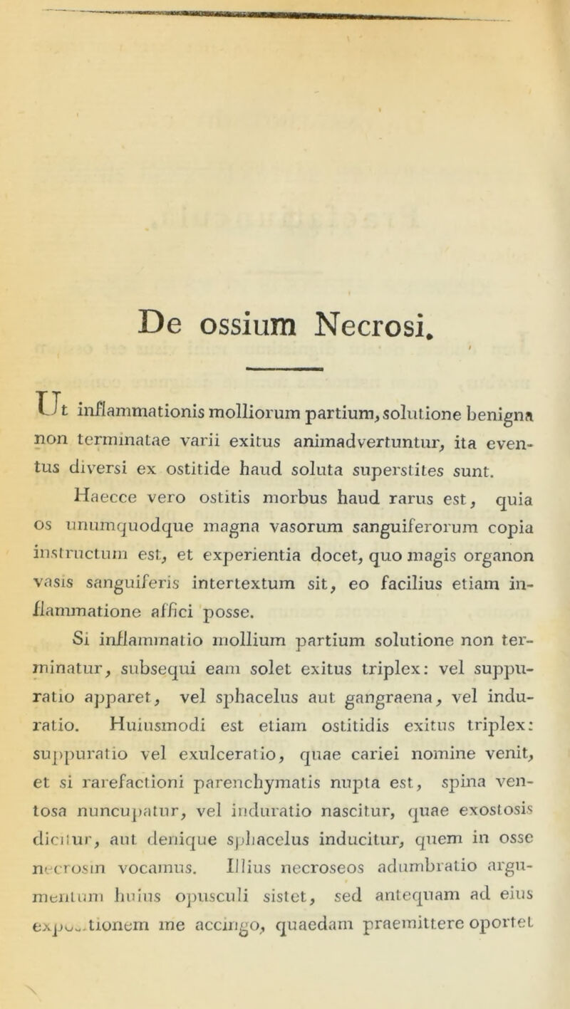 De ossium Necrosi. U t inflammationis molliorum partium, solutione benigna non terminatae varii exitus animadvertuntur, ita even- tus diversi ex ostitide haud soluta superstites sunt. Haecce vero ostitis morbus haud rarus est, quia os unumquodque magna vasorum sanguiferorum copia instructum est, et experientia docet, quo magis organon vasis sanguiferis intertextum sit, eo facilius etiam in- flammatione affici posse. Si inflammatio mollium partium solutione non ter- minatur, subsequi eam solet exitus triplex: vel suppu- ratio apparet, vel sphacelus aut gangraena, vel indu- ratio. Huiusmodi est etiam ostitidis exitus triplex: suppuratio vel exulceratio, quae cariei nomine venit, et si rarefactioni parenchymatis nupta est, spina ven- tosa nuncupatur, vel iriduratio nascitur, quae exostosis dicilur, aut denique sphacelus inducitur, quem in osse necrosin vocamus. Illius necroseos adumbratio argu- mentum huius opusculi sistet, sed antequam ad eius expu-.tionem me accingo, quaedam praemittere oportet