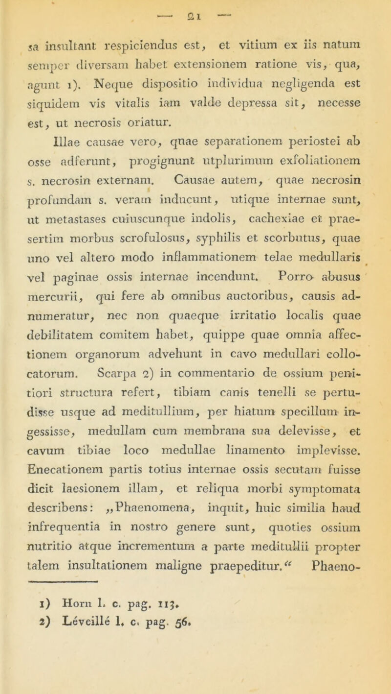 sa insultant respiciendus est, et vitium ex iis natum sempcr diversam habet extensionem ratione vis, qua, agunt i). Neque dispositio individua negligenda est siquidem vis vitalis iam valde depressa sit, necesse est, ut necrosis oriatur. Illae causae vero, quae separationem periostei ab osse adferunt, progignunt utplurimum exfoliationem s. necrosin externam. Causae autem, quae necrosin profundam s. veram inducunt, xtt.ique internae sunt, ut metastases cuiuscunque indolis, cachexiae et prae- sertim morbus scrofulosus, syphilis et scorbutus, quae uno vel altero modo inflammationem telae medullaris vel paginae ossis internae incendunt. Porro abusus mercurii, qui fere ab omnibus auctoribus, causis ad- numeratur, nec non quaeque irritatio localis quae debilitatem comitem habet, quippe quae omnia affec- tionem organorum advehunt in cavo medullari collo- catorum. Scarpa 2) in commentario de ossium peni- tiori structura refert, tibiam canis tenelli se pertu- disse usque ad meditullium, per hiatum specillum in- gessisse, medullam cum membrana sua delevisse, et cavum tibiae loco medullae linamento implevisse. Enecationem partis totius internae ossis secutam fuisse dicit laesionem illam, et reliqua morbi symptomata describens: „Phaenomena, inquit, huic similia haud infrequentia in nostro genere sunt, quoties ossium nutritio atque incrementum a parte meditullii propter talem insultationem maligne praepeditur/' Phaeno- 1) Horn 1. c. pag. IIJ»